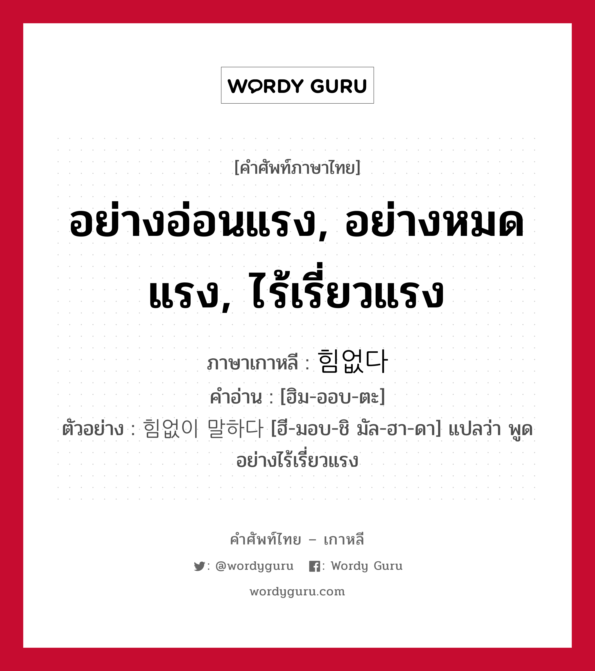 อย่างอ่อนแรง, อย่างหมดแรง, ไร้เรี่ยวแรง ภาษาเกาหลีคืออะไร, คำศัพท์ภาษาไทย - เกาหลี อย่างอ่อนแรง, อย่างหมดแรง, ไร้เรี่ยวแรง ภาษาเกาหลี 힘없다 คำอ่าน [ฮิม-ออบ-ตะ] ตัวอย่าง 힘없이 말하다 [ฮี-มอบ-ชิ มัล-ฮา-ดา] แปลว่า พูดอย่างไร้เรี่ยวแรง