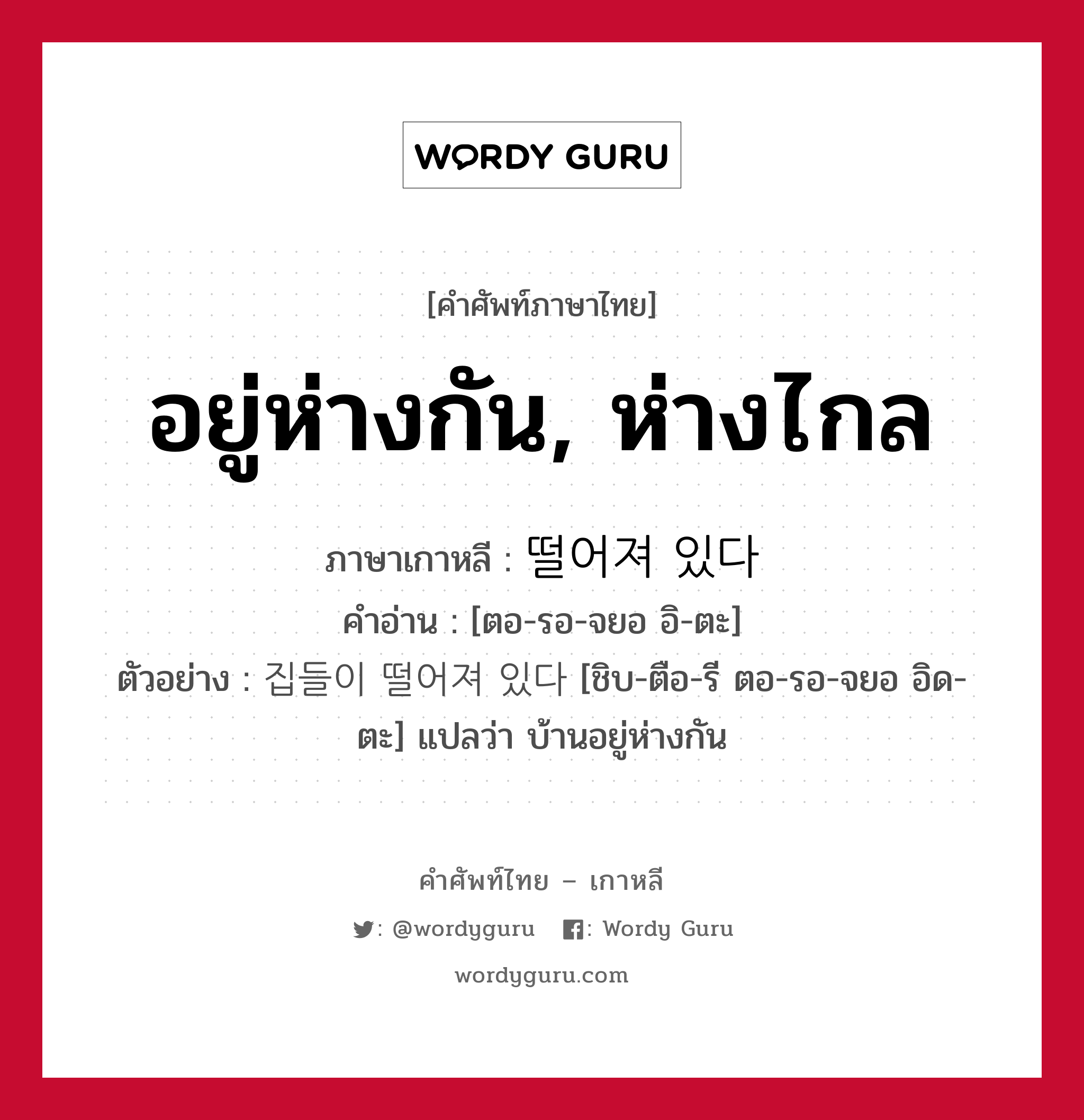 อยู่ห่างกัน, ห่างไกล ภาษาเกาหลีคืออะไร, คำศัพท์ภาษาไทย - เกาหลี อยู่ห่างกัน, ห่างไกล ภาษาเกาหลี 떨어져 있다 คำอ่าน [ตอ-รอ-จยอ อิ-ตะ] ตัวอย่าง 집들이 떨어져 있다 [ชิบ-ตือ-รี ตอ-รอ-จยอ อิด-ตะ] แปลว่า บ้านอยู่ห่างกัน