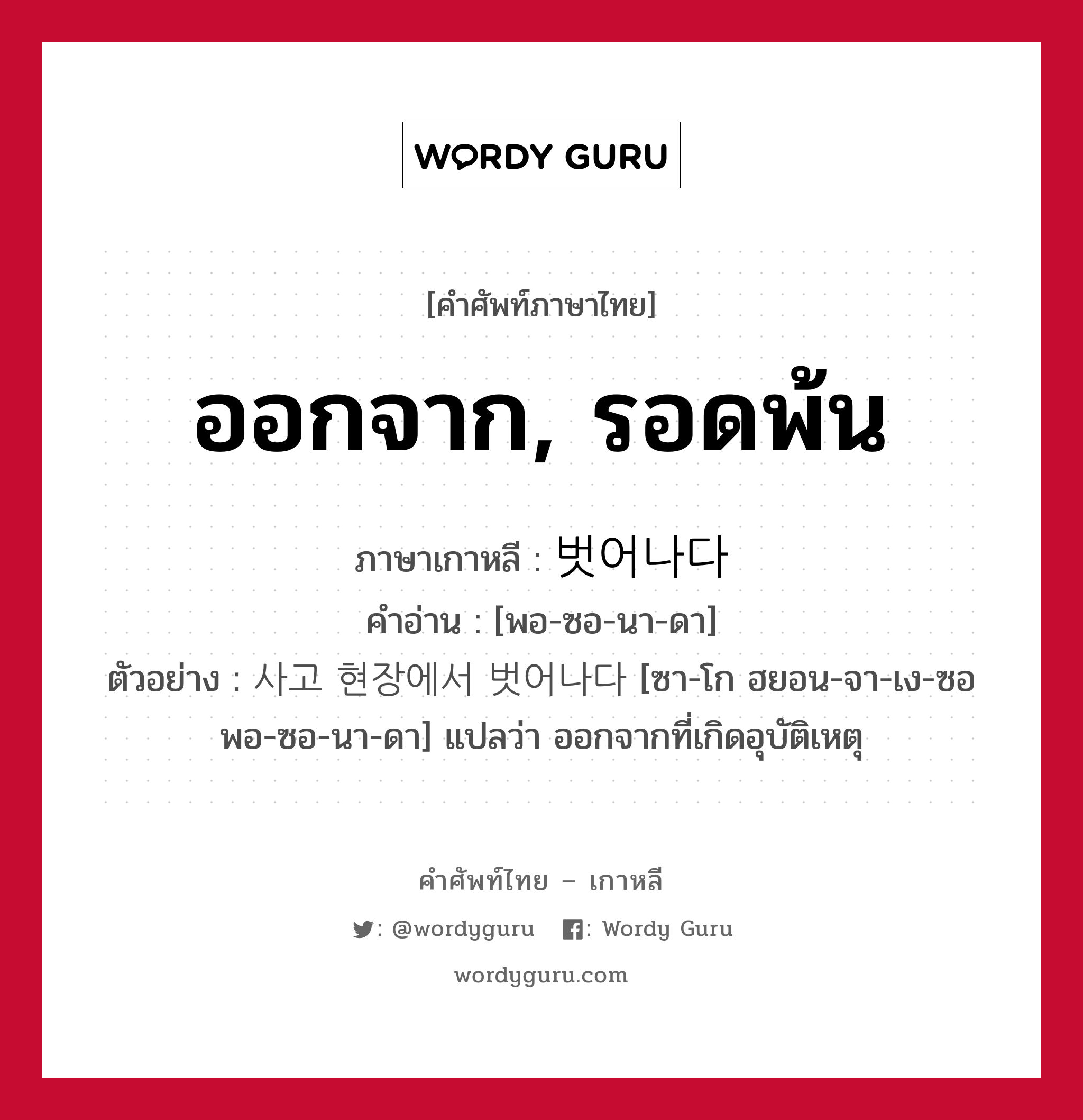 ออกจาก, รอดพ้น ภาษาเกาหลีคืออะไร, คำศัพท์ภาษาไทย - เกาหลี ออกจาก, รอดพ้น ภาษาเกาหลี 벗어나다 คำอ่าน [พอ-ซอ-นา-ดา] ตัวอย่าง 사고 현장에서 벗어나다 [ซา-โก ฮยอน-จา-เง-ซอ พอ-ซอ-นา-ดา] แปลว่า ออกจากที่เกิดอุบัติเหตุ