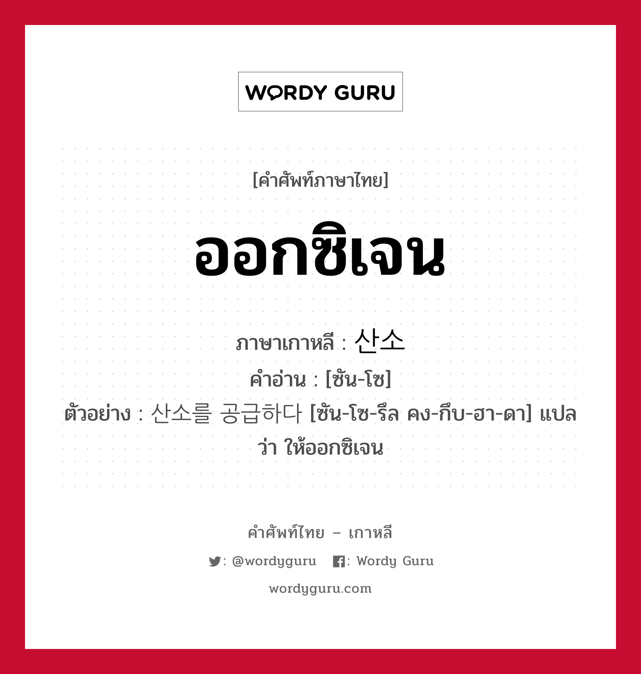 ออกซิเจน ภาษาเกาหลีคืออะไร, คำศัพท์ภาษาไทย - เกาหลี ออกซิเจน ภาษาเกาหลี 산소 คำอ่าน [ซัน-โซ] ตัวอย่าง 산소를 공급하다 [ซัน-โซ-รึล คง-กึบ-ฮา-ดา] แปลว่า ให้ออกซิเจน