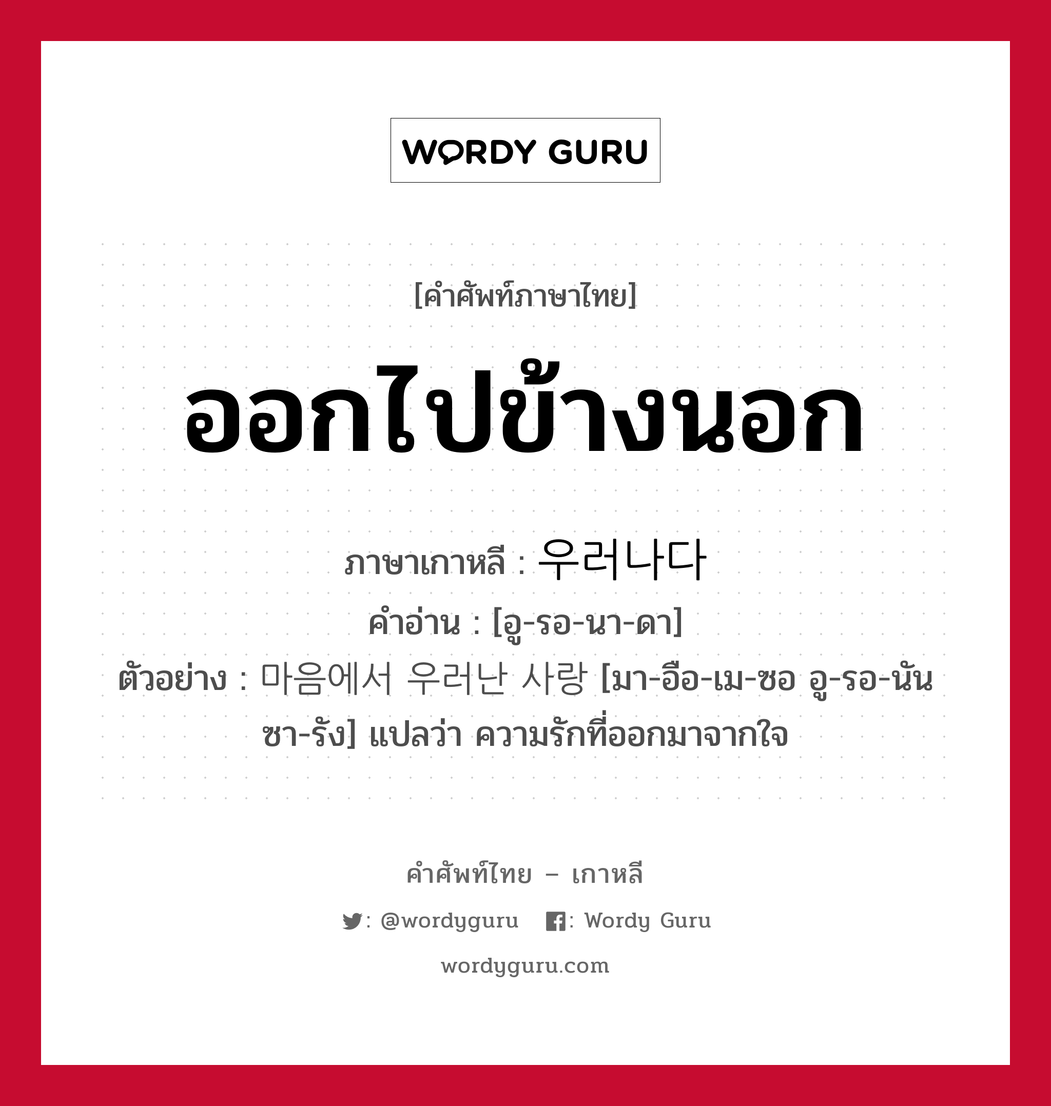 ออกไปข้างนอก ภาษาเกาหลีคืออะไร, คำศัพท์ภาษาไทย - เกาหลี ออกไปข้างนอก ภาษาเกาหลี 우러나다 คำอ่าน [อู-รอ-นา-ดา] ตัวอย่าง 마음에서 우러난 사랑 [มา-อือ-เม-ซอ อู-รอ-นัน ซา-รัง] แปลว่า ความรักที่ออกมาจากใจ