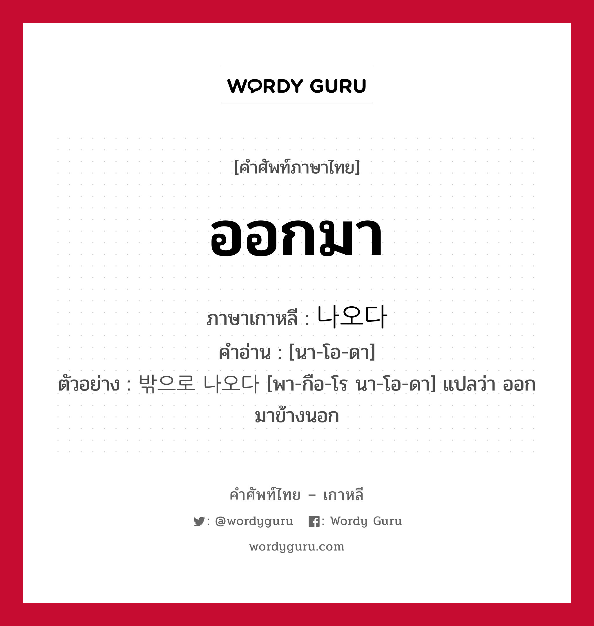 ออกมา ภาษาเกาหลีคืออะไร, คำศัพท์ภาษาไทย - เกาหลี ออกมา ภาษาเกาหลี 나오다 คำอ่าน [นา-โอ-ดา] ตัวอย่าง 밖으로 나오다 [พา-กือ-โร นา-โอ-ดา] แปลว่า ออกมาข้างนอก