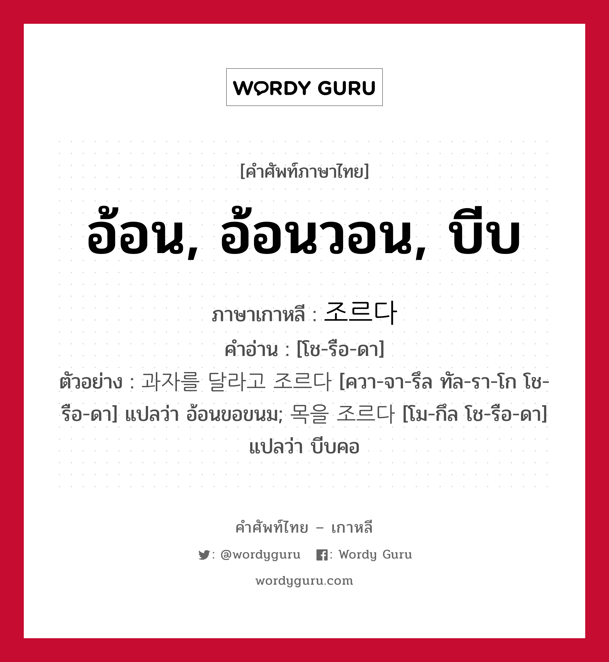 อ้อน, อ้อนวอน, บีบ ภาษาเกาหลีคืออะไร, คำศัพท์ภาษาไทย - เกาหลี อ้อน, อ้อนวอน, บีบ ภาษาเกาหลี 조르다 คำอ่าน [โช-รือ-ดา] ตัวอย่าง 과자를 달라고 조르다 [ควา-จา-รึล ทัล-รา-โก โช-รือ-ดา] แปลว่า อ้อนขอขนม; 목을 조르다 [โม-กึล โช-รือ-ดา] แปลว่า บีบคอ