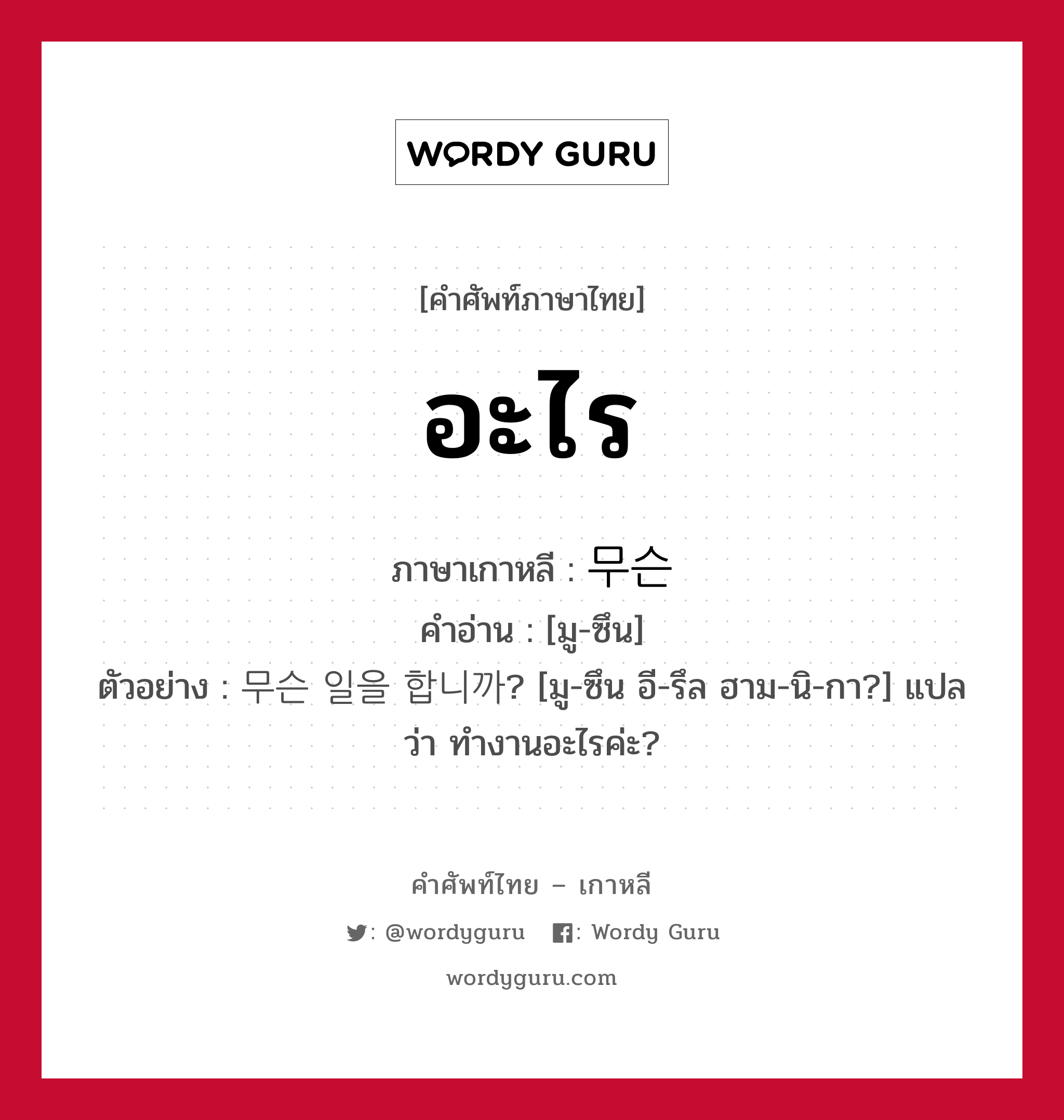 อะไร ภาษาเกาหลีคืออะไร, คำศัพท์ภาษาไทย - เกาหลี อะไร ภาษาเกาหลี 무슨 คำอ่าน [มู-ซึน] ตัวอย่าง 무슨 일을 합니까? [มู-ซึน อี-รึล ฮาม-นิ-กา?] แปลว่า ทำงานอะไรค่ะ?