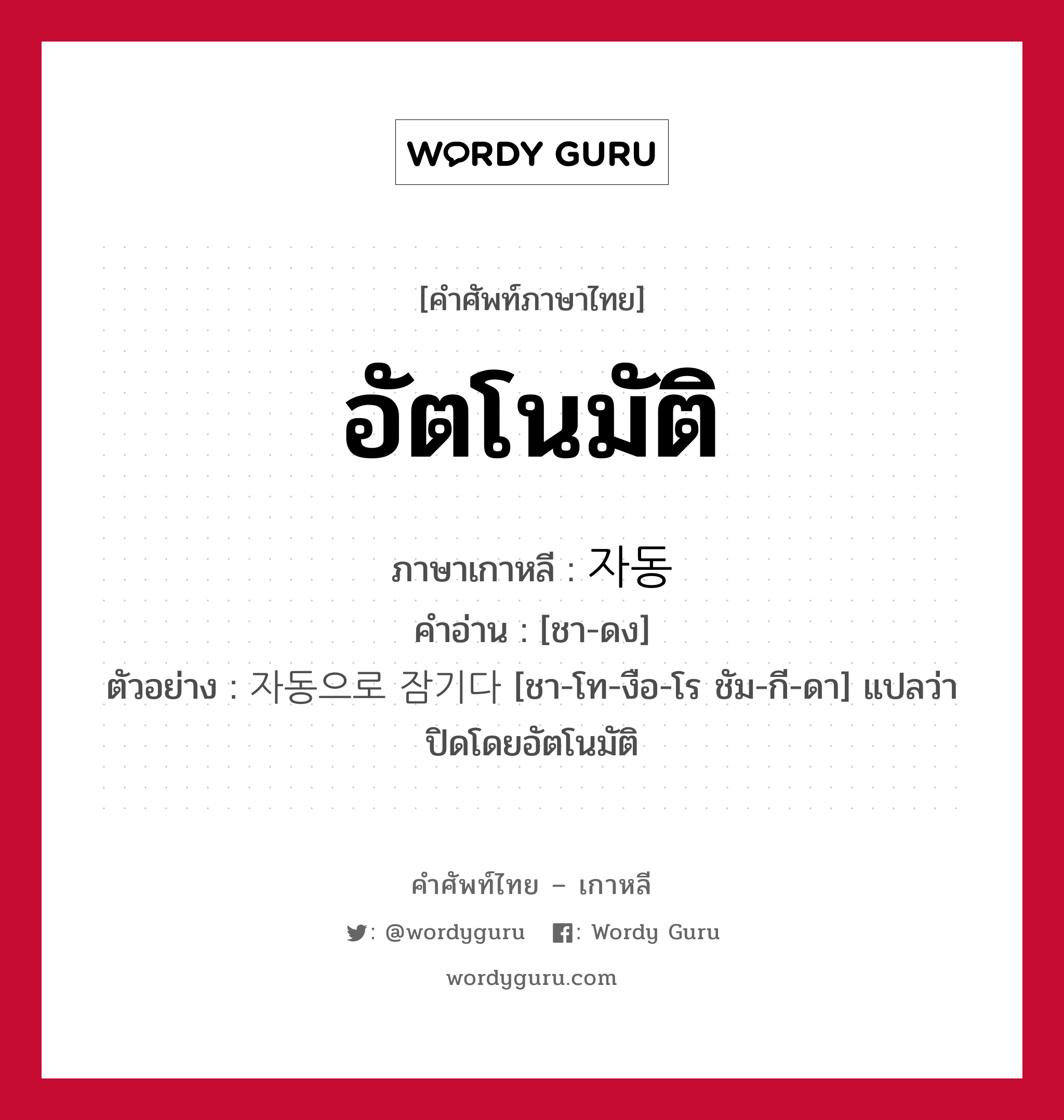 อัตโนมัติ ภาษาเกาหลีคืออะไร, คำศัพท์ภาษาไทย - เกาหลี อัตโนมัติ ภาษาเกาหลี 자동 คำอ่าน [ชา-ดง] ตัวอย่าง 자동으로 잠기다 [ชา-โท-งือ-โร ชัม-กี-ดา] แปลว่า ปิดโดยอัตโนมัติ