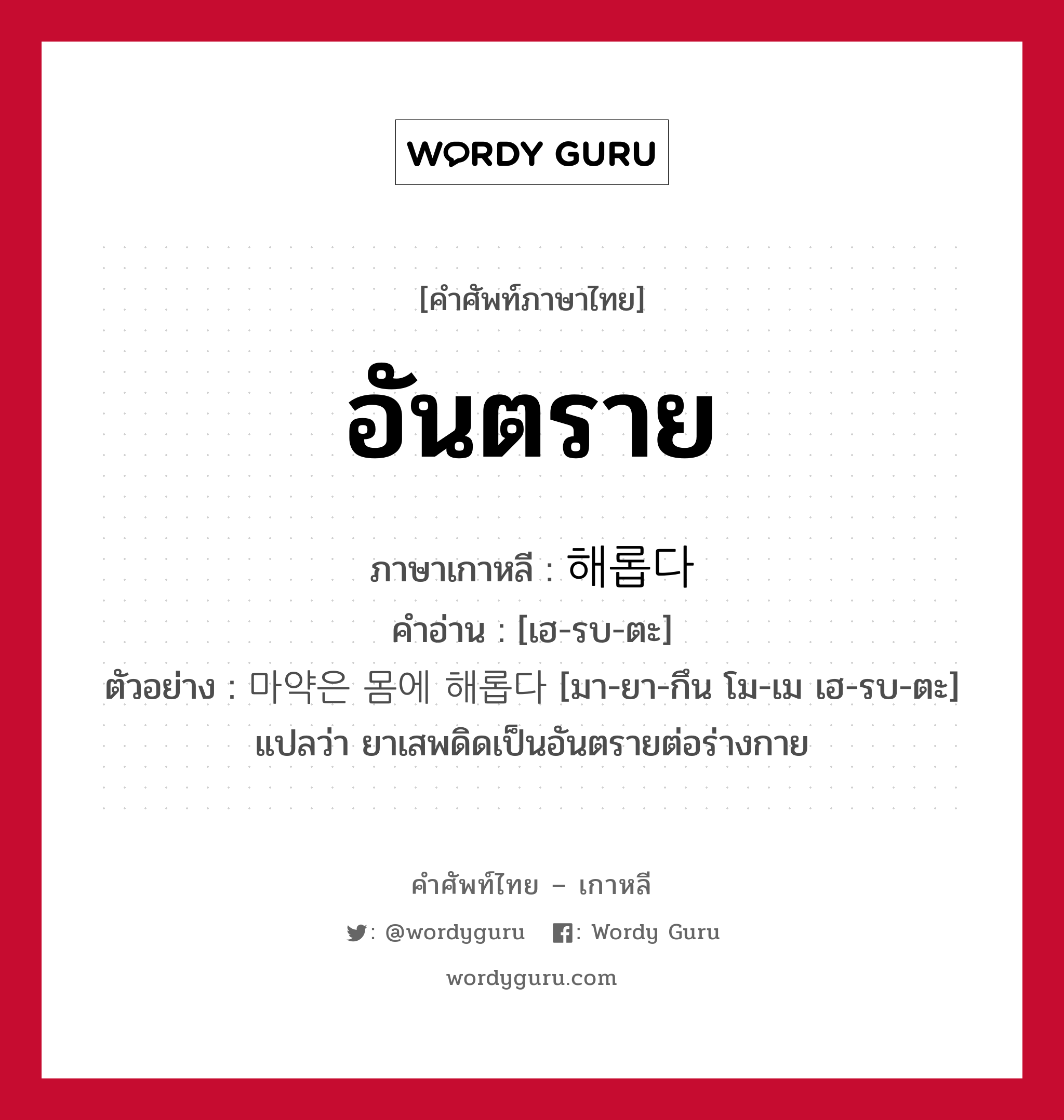 อันตราย ภาษาเกาหลีคืออะไร, คำศัพท์ภาษาไทย - เกาหลี อันตราย ภาษาเกาหลี 해롭다 คำอ่าน [เฮ-รบ-ตะ] ตัวอย่าง 마약은 몸에 해롭다 [มา-ยา-กึน โม-เม เฮ-รบ-ตะ] แปลว่า ยาเสพดิดเป็นอันตรายต่อร่างกาย