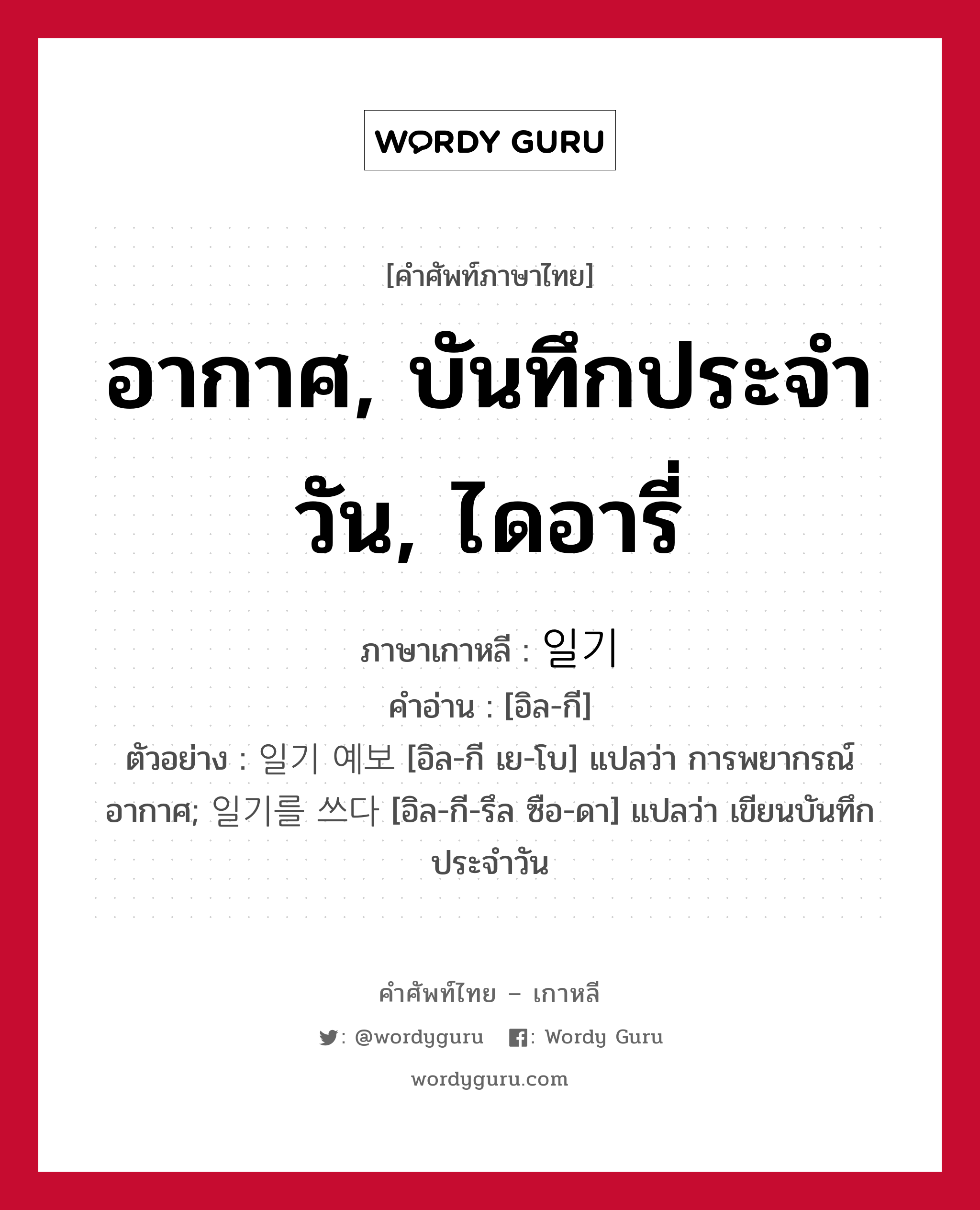 อากาศ, บันทึกประจำวัน, ไดอารี่ ภาษาเกาหลีคืออะไร, คำศัพท์ภาษาไทย - เกาหลี อากาศ, บันทึกประจำวัน, ไดอารี่ ภาษาเกาหลี 일기 คำอ่าน [อิล-กี] ตัวอย่าง 일기 예보 [อิล-กี เย-โบ] แปลว่า การพยากรณ์อากาศ; 일기를 쓰다 [อิล-กี-รึล ซือ-ดา] แปลว่า เขียนบันทึกประจำวัน