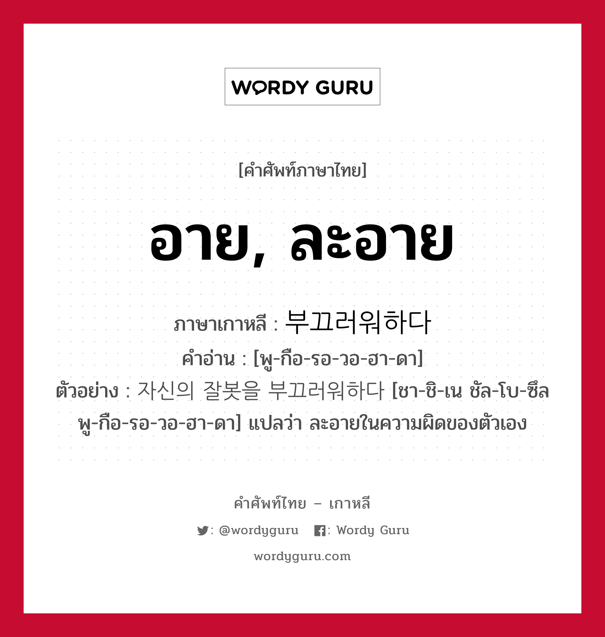 อาย, ละอาย ภาษาเกาหลีคืออะไร, คำศัพท์ภาษาไทย - เกาหลี อาย, ละอาย ภาษาเกาหลี 부끄러워하다 คำอ่าน [พู-กือ-รอ-วอ-ฮา-ดา] ตัวอย่าง 자신의 잘봇을 부끄러워하다 [ชา-ชิ-เน ชัล-โบ-ซึล พู-กือ-รอ-วอ-ฮา-ดา] แปลว่า ละอายในความผิดของตัวเอง