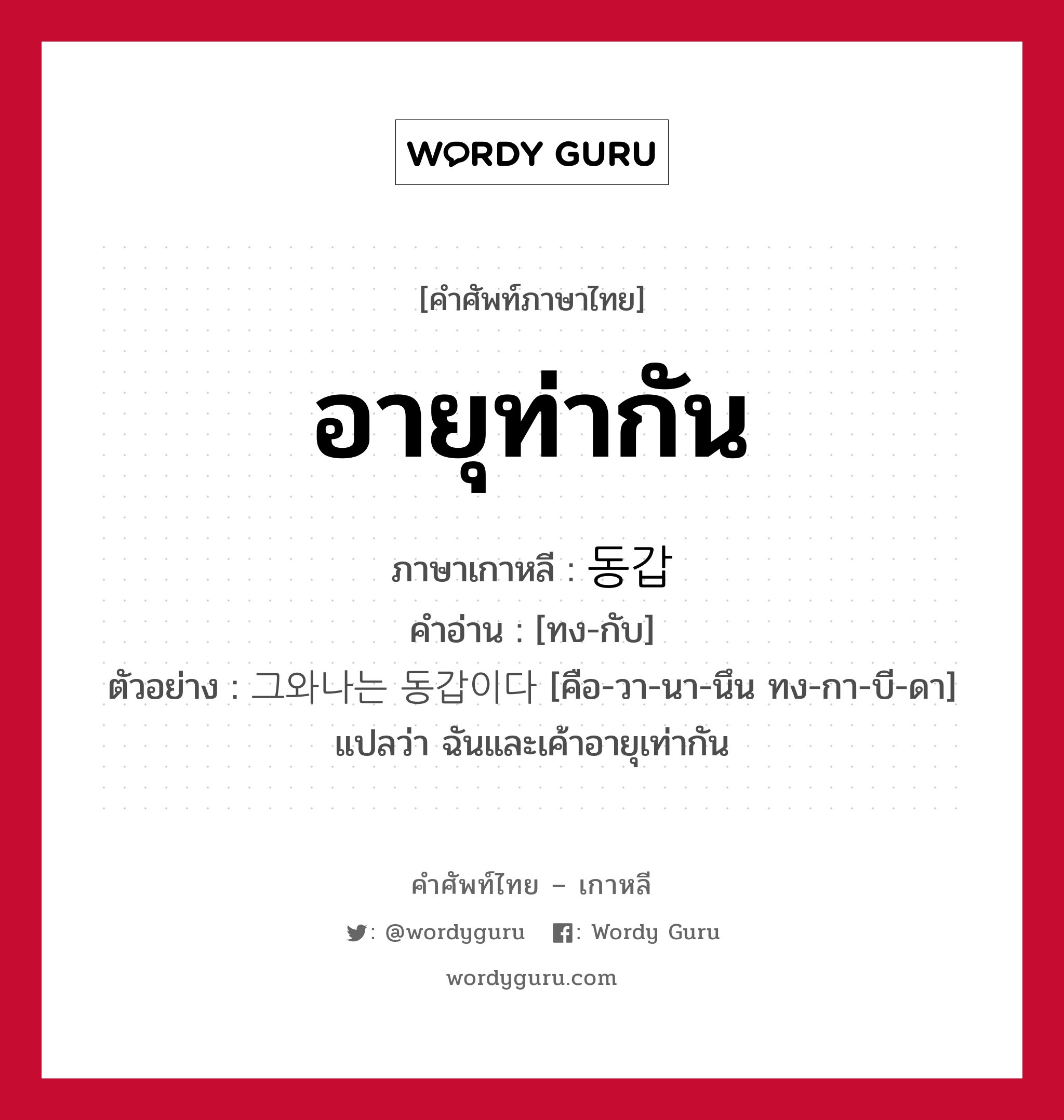 อายุท่ากัน ภาษาเกาหลีคืออะไร, คำศัพท์ภาษาไทย - เกาหลี อายุท่ากัน ภาษาเกาหลี 동갑 คำอ่าน [ทง-กับ] ตัวอย่าง 그와나는 동갑이다 [คือ-วา-นา-นึน ทง-กา-บี-ดา] แปลว่า ฉันและเค้าอายุเท่ากัน