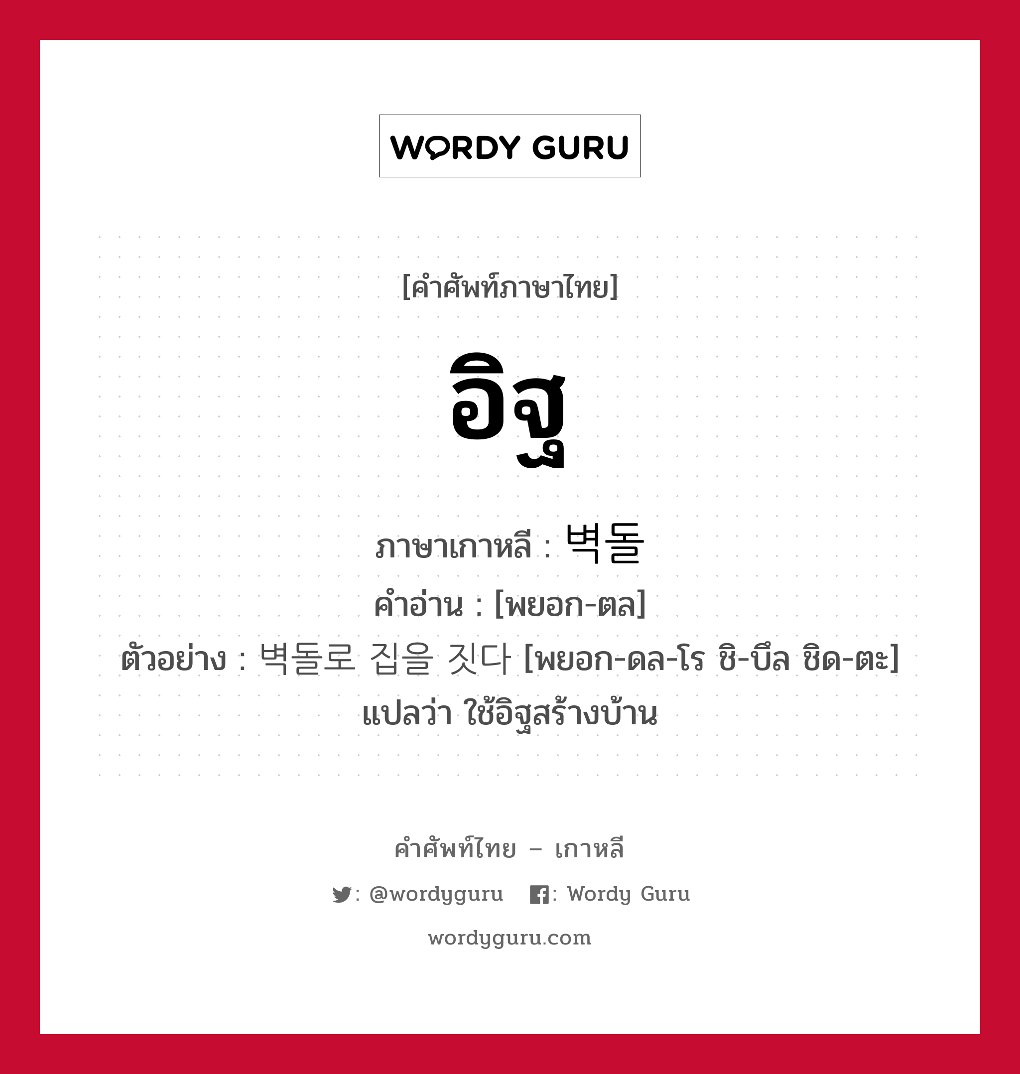 อิฐ ภาษาเกาหลีคืออะไร, คำศัพท์ภาษาไทย - เกาหลี อิฐ ภาษาเกาหลี 벽돌 คำอ่าน [พยอก-ตล] ตัวอย่าง 벽돌로 집을 짓다 [พยอก-ดล-โร ชิ-บึล ชิด-ตะ] แปลว่า ใช้อิฐสร้างบ้าน