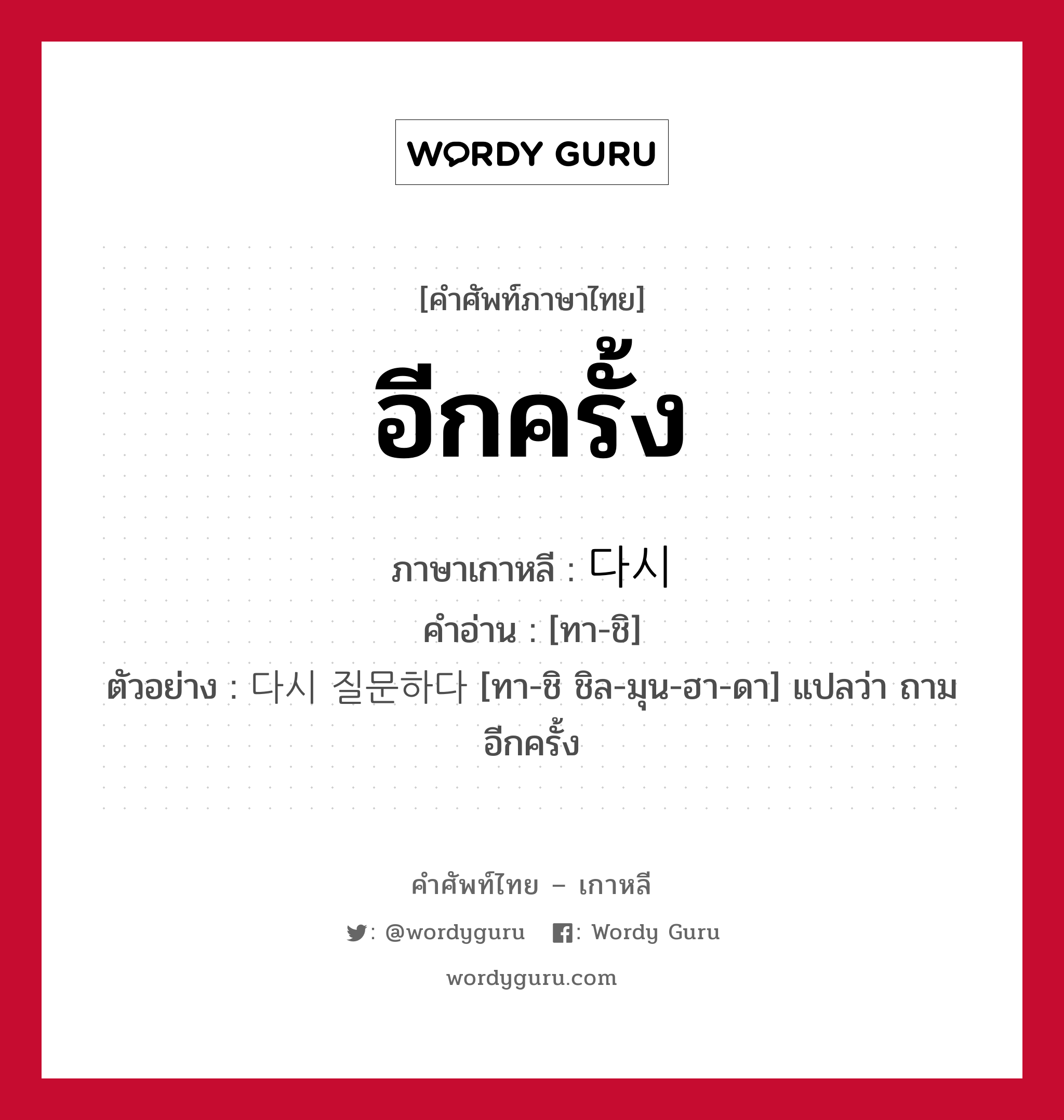 อีกครั้ง ภาษาเกาหลีคืออะไร, คำศัพท์ภาษาไทย - เกาหลี อีกครั้ง ภาษาเกาหลี 다시 คำอ่าน [ทา-ชิ] ตัวอย่าง 다시 질문하다 [ทา-ชิ ชิล-มุน-ฮา-ดา] แปลว่า ถามอีกครั้ง