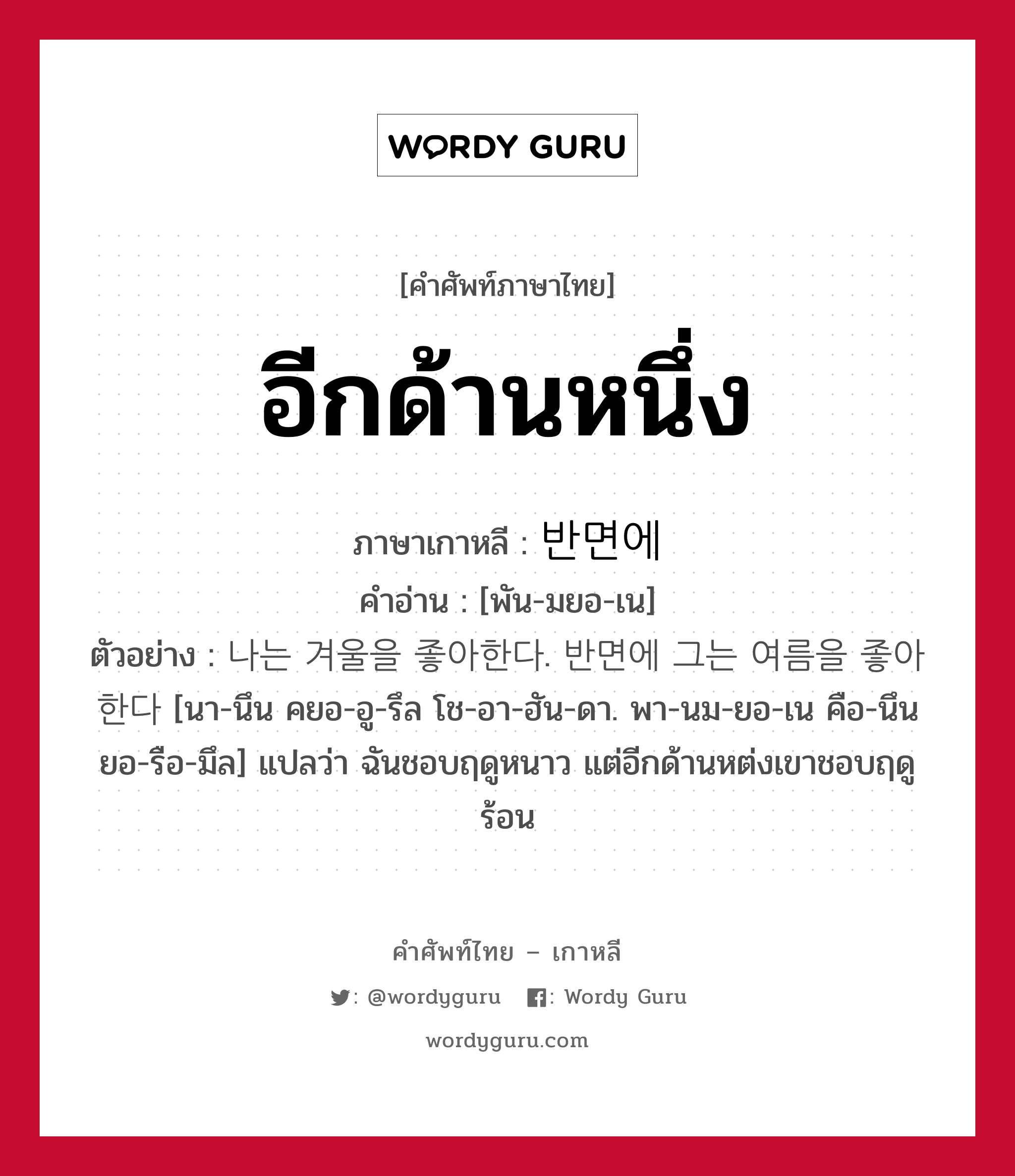 อีกด้านหนึ่ง ภาษาเกาหลีคืออะไร, คำศัพท์ภาษาไทย - เกาหลี อีกด้านหนึ่ง ภาษาเกาหลี 반면에 คำอ่าน [พัน-มยอ-เน] ตัวอย่าง 나는 겨울을 좋아한다. 반면에 그는 여름을 좋아한다 [นา-นึน คยอ-อู-รึล โช-อา-ฮัน-ดา. พา-นม-ยอ-เน คือ-นึน ยอ-รือ-มึล] แปลว่า ฉันชอบฤดูหนาว แต่อีกด้านหต่งเขาชอบฤดูร้อน