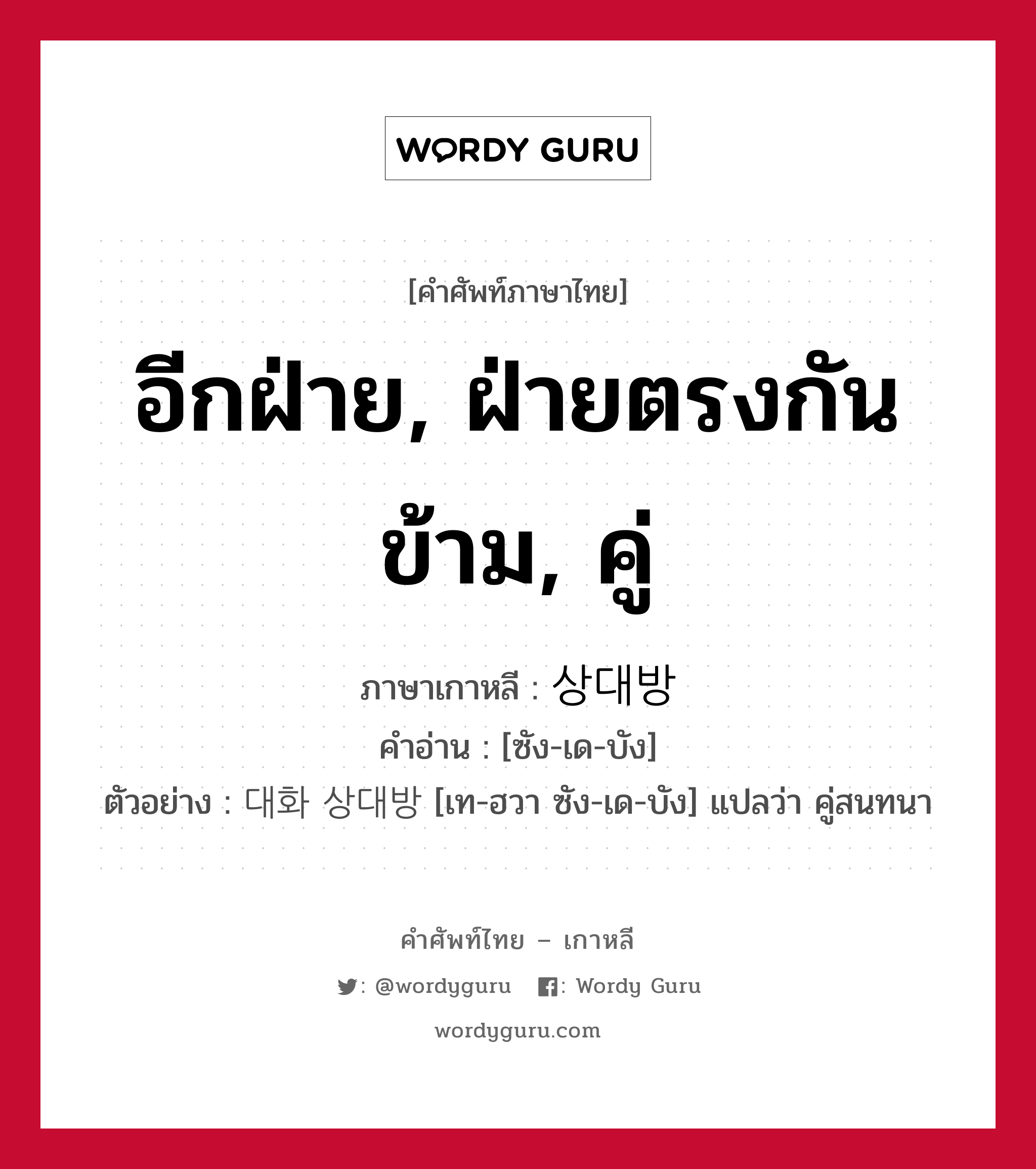 อีกฝ่าย, ฝ่ายตรงกันข้าม, คู่ ภาษาเกาหลีคืออะไร, คำศัพท์ภาษาไทย - เกาหลี อีกฝ่าย, ฝ่ายตรงกันข้าม, คู่ ภาษาเกาหลี 상대방 คำอ่าน [ซัง-เด-บัง] ตัวอย่าง 대화 상대방 [เท-ฮวา ซัง-เด-บัง] แปลว่า คู่สนทนา