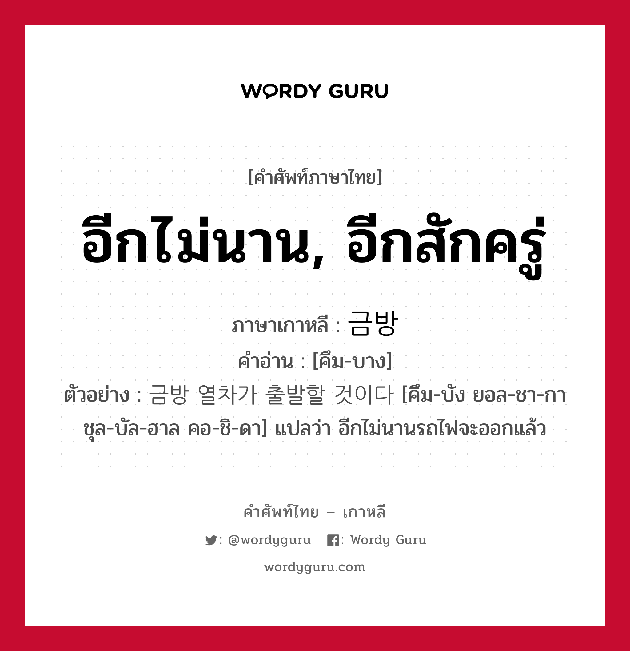 อีกไม่นาน, อีกสักครู่ ภาษาเกาหลีคืออะไร, คำศัพท์ภาษาไทย - เกาหลี อีกไม่นาน, อีกสักครู่ ภาษาเกาหลี 금방 คำอ่าน [คึม-บาง] ตัวอย่าง 금방 열차가 출발할 것이다 [คึม-บัง ยอล-ชา-กา ชุล-บัล-ฮาล คอ-ชิ-ดา] แปลว่า อีกไม่นานรถไฟจะออกแล้ว