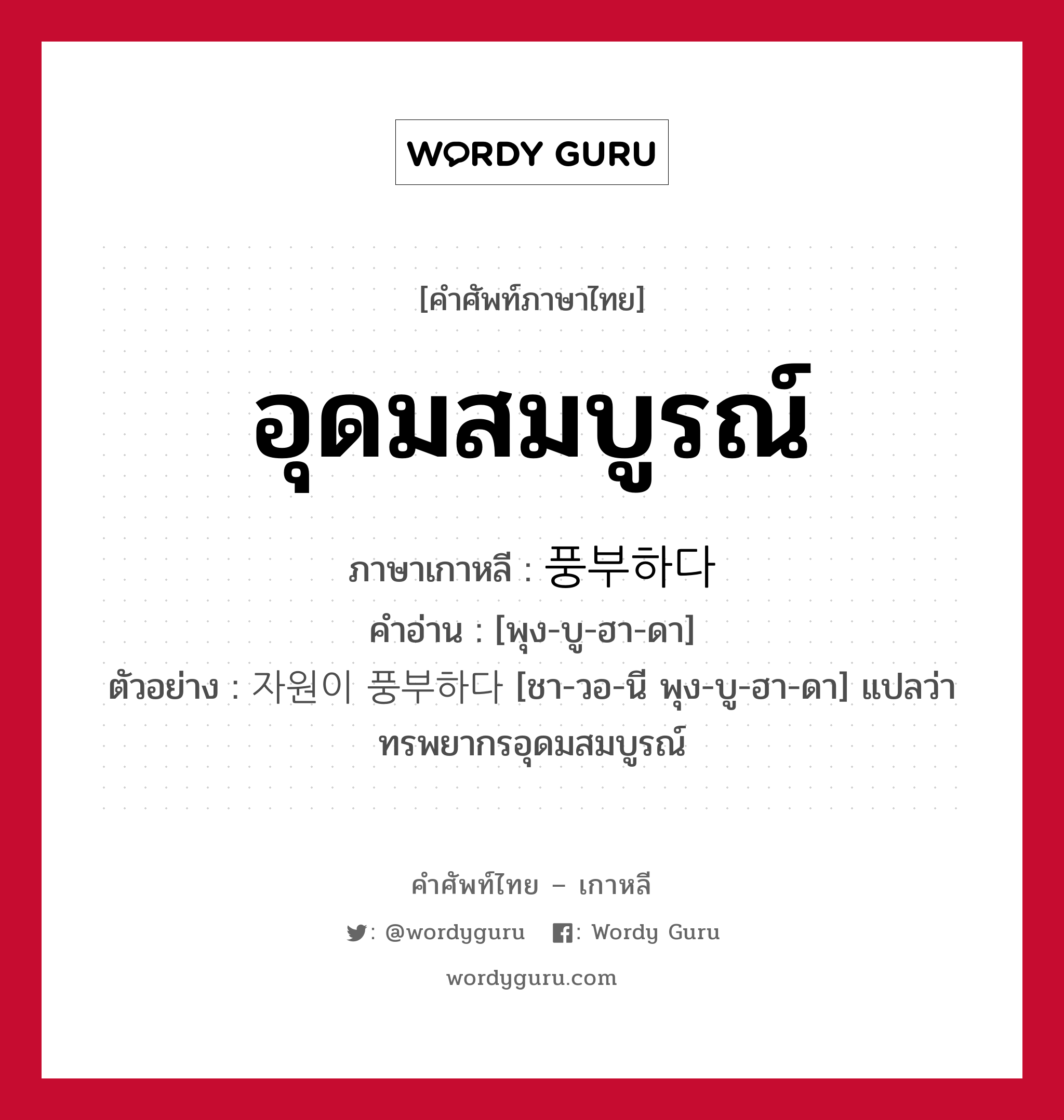 อุดมสมบูรณ์ ภาษาเกาหลีคืออะไร, คำศัพท์ภาษาไทย - เกาหลี อุดมสมบูรณ์ ภาษาเกาหลี 풍부하다 คำอ่าน [พุง-บู-ฮา-ดา] ตัวอย่าง 자원이 풍부하다 [ชา-วอ-นี พุง-บู-ฮา-ดา] แปลว่า ทรพยากรอุดมสมบูรณ์