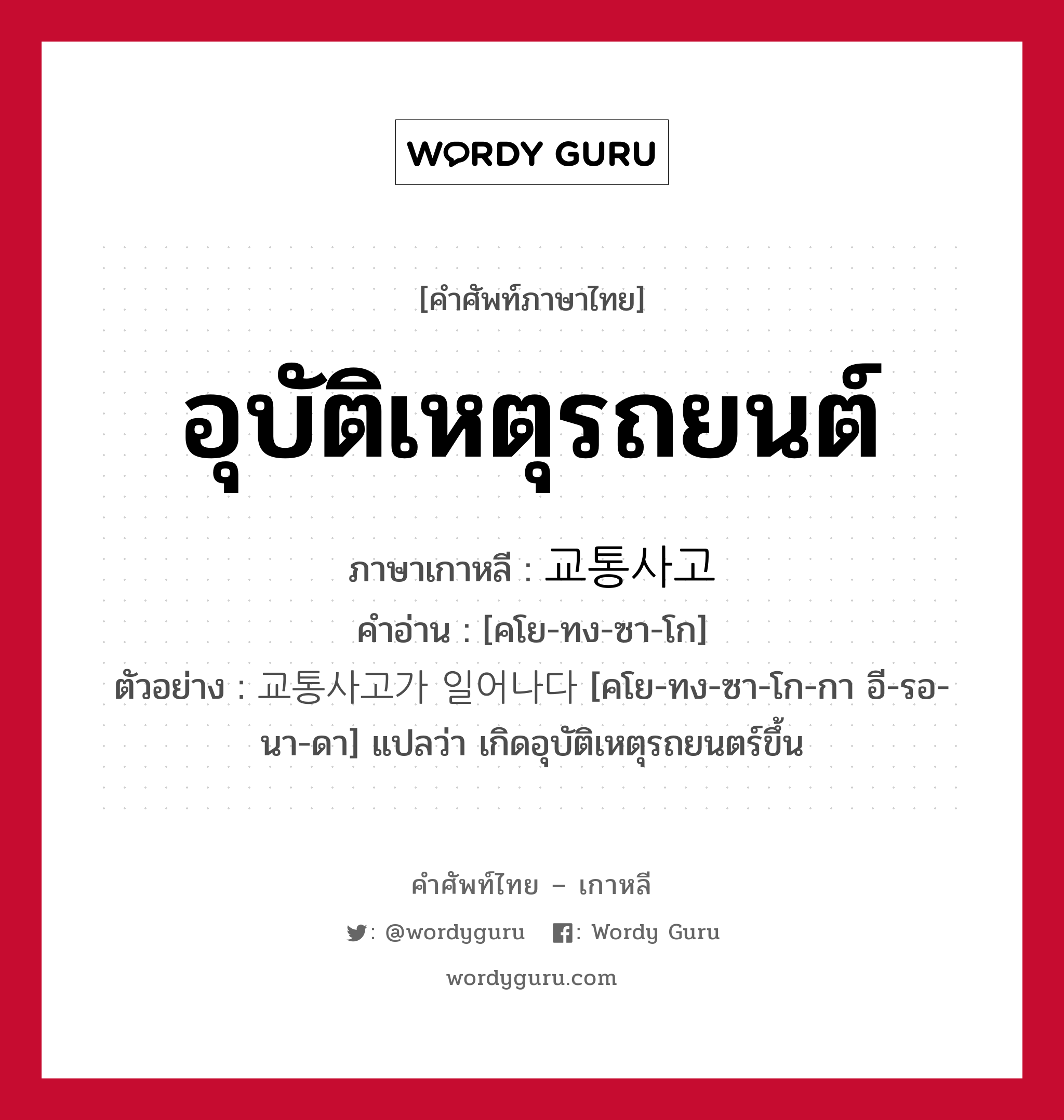 อุบัติเหตุรถยนต์ ภาษาเกาหลีคืออะไร, คำศัพท์ภาษาไทย - เกาหลี อุบัติเหตุรถยนต์ ภาษาเกาหลี 교통사고 คำอ่าน [คโย-ทง-ซา-โก] ตัวอย่าง 교통사고가 일어나다 [คโย-ทง-ซา-โก-กา อี-รอ-นา-ดา] แปลว่า เกิดอุบัติเหตุรถยนตร์ขึ้น