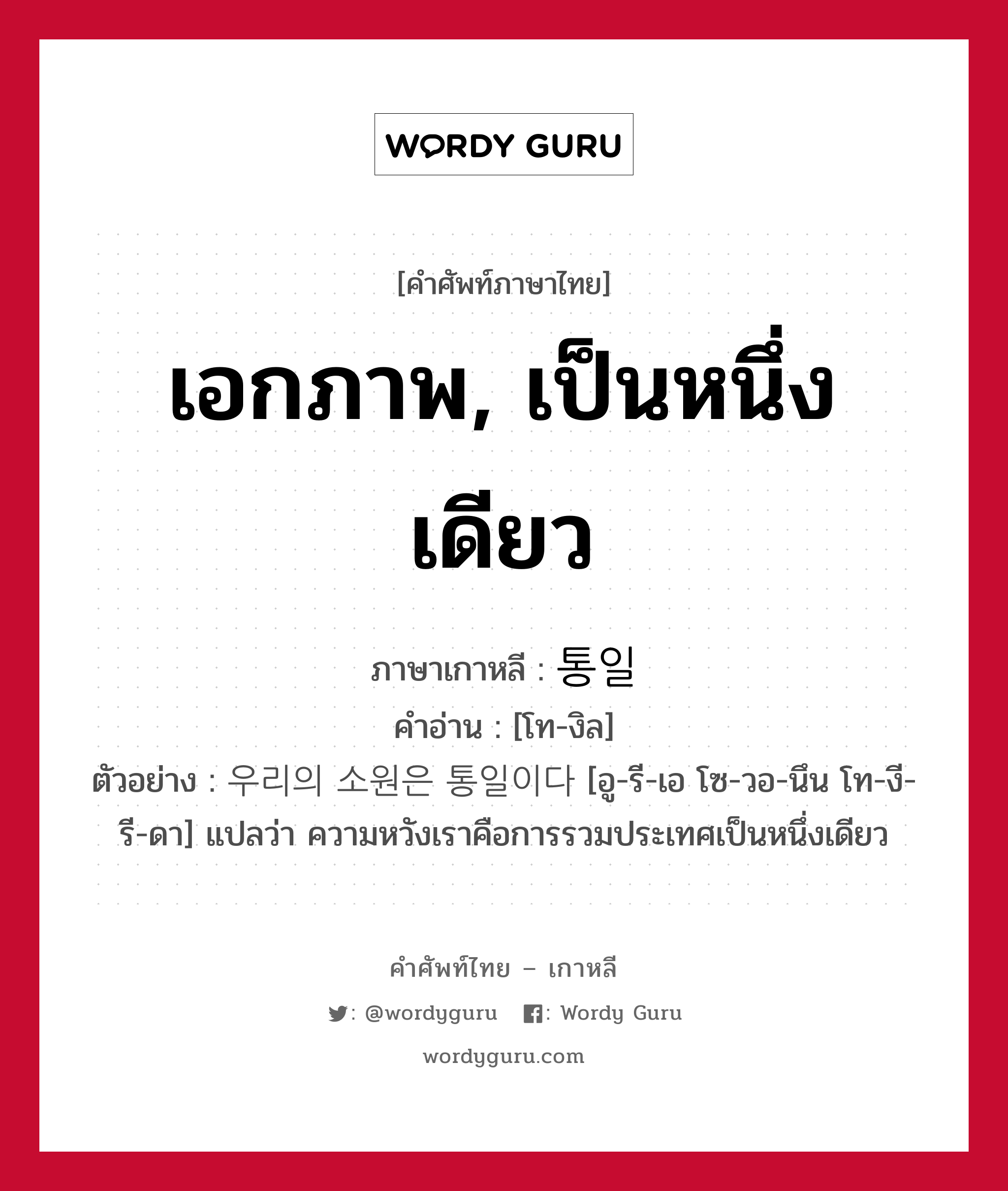 เอกภาพ, เป็นหนึ่งเดียว ภาษาเกาหลีคืออะไร, คำศัพท์ภาษาไทย - เกาหลี เอกภาพ, เป็นหนึ่งเดียว ภาษาเกาหลี 통일 คำอ่าน [โท-งิล] ตัวอย่าง 우리의 소원은 통일이다 [อู-รี-เอ โซ-วอ-นึน โท-งี-รี-ดา] แปลว่า ความหวังเราคือการรวมประเทศเป็นหนึ่งเดียว