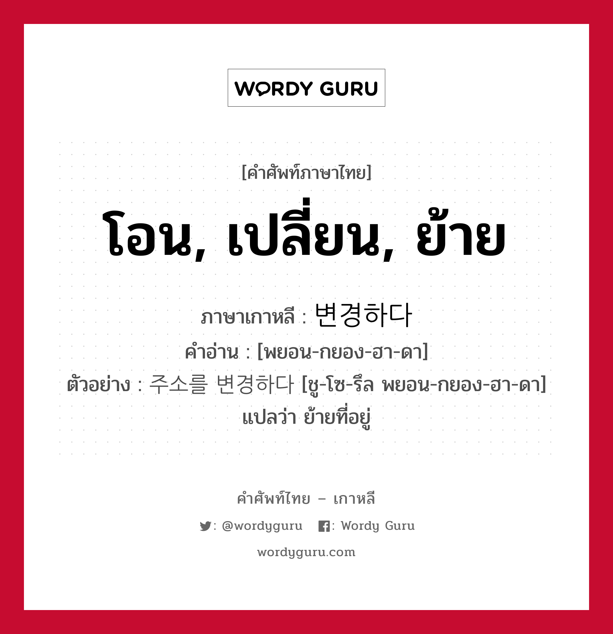 โอน, เปลี่ยน, ย้าย ภาษาเกาหลีคืออะไร, คำศัพท์ภาษาไทย - เกาหลี โอน, เปลี่ยน, ย้าย ภาษาเกาหลี 변경하다 คำอ่าน [พยอน-กยอง-ฮา-ดา] ตัวอย่าง 주소를 변경하다 [ชู-โซ-รึล พยอน-กยอง-ฮา-ดา] แปลว่า ย้ายที่อยู่