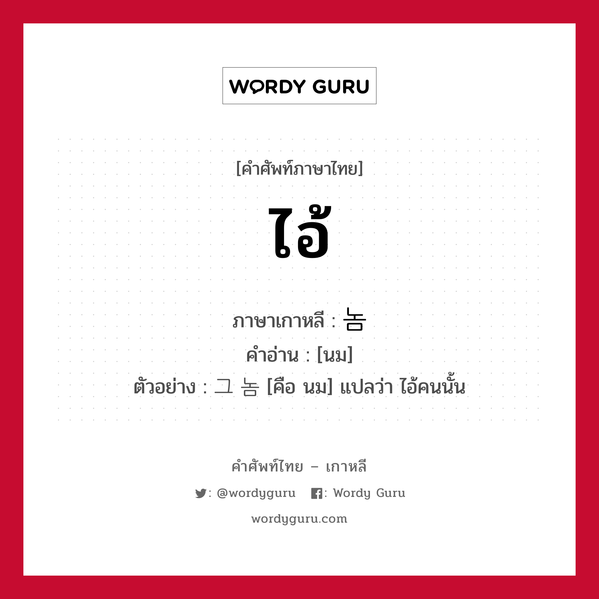 ไอ้ ภาษาเกาหลีคืออะไร, คำศัพท์ภาษาไทย - เกาหลี ไอ้ ภาษาเกาหลี 놈 คำอ่าน [นม] ตัวอย่าง 그 놈 [คือ นม] แปลว่า ไอ้คนนั้น