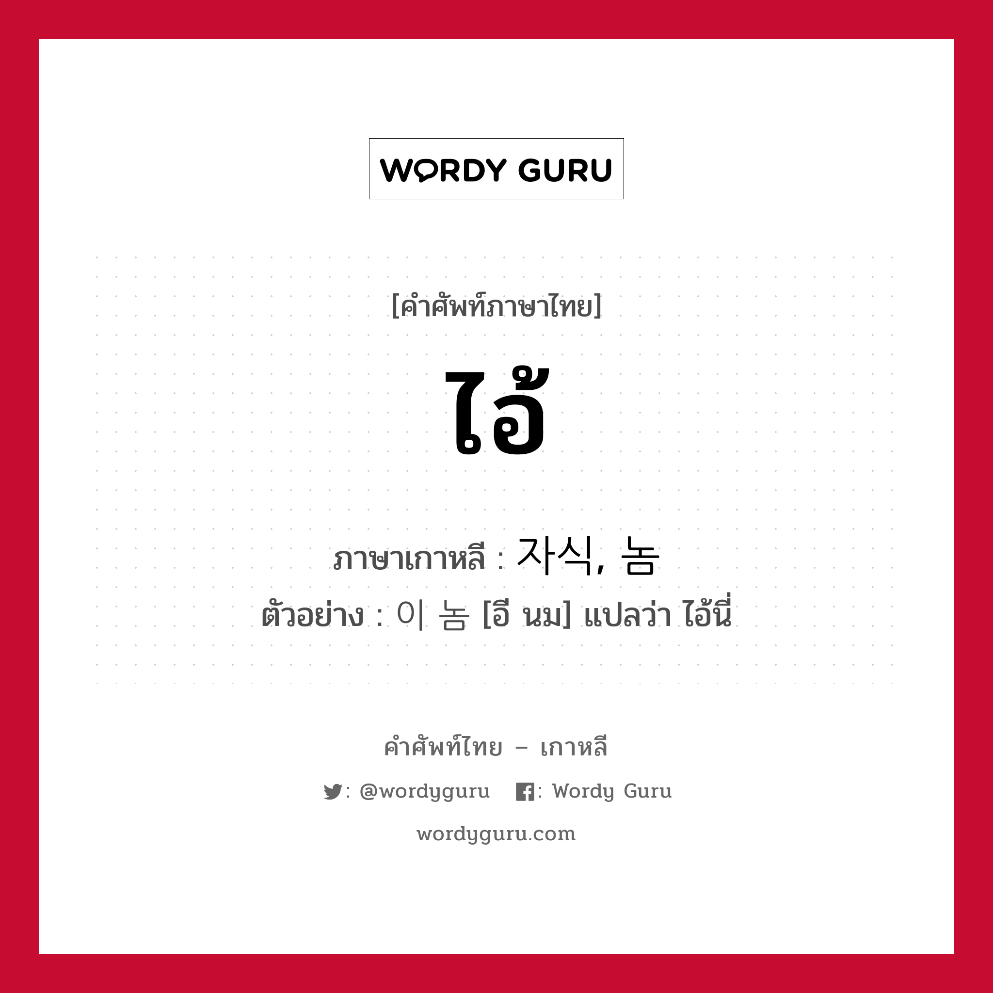 ไอ้ ภาษาเกาหลีคืออะไร, คำศัพท์ภาษาไทย - เกาหลี ไอ้ ภาษาเกาหลี 자식, 놈 ตัวอย่าง 이 놈 [อี นม] แปลว่า ไอ้นี่