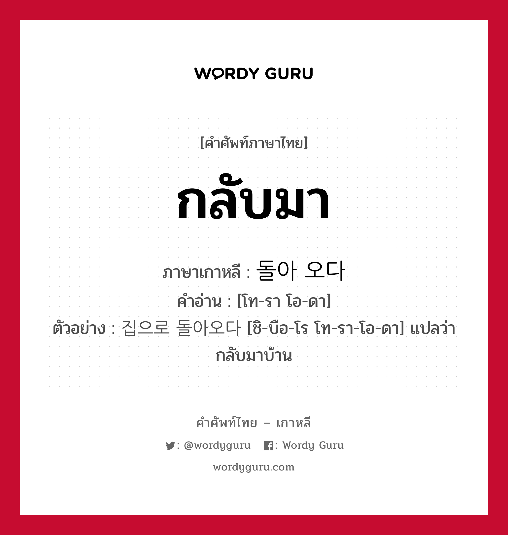 กลับมา ภาษาเกาหลีคืออะไร, คำศัพท์ภาษาไทย - เกาหลี กลับมา ภาษาเกาหลี 돌아 오다 คำอ่าน [โท-รา โอ-ดา] ตัวอย่าง 집으로 돌아오다 [ชิ-บือ-โร โท-รา-โอ-ดา] แปลว่า กลับมาบ้าน