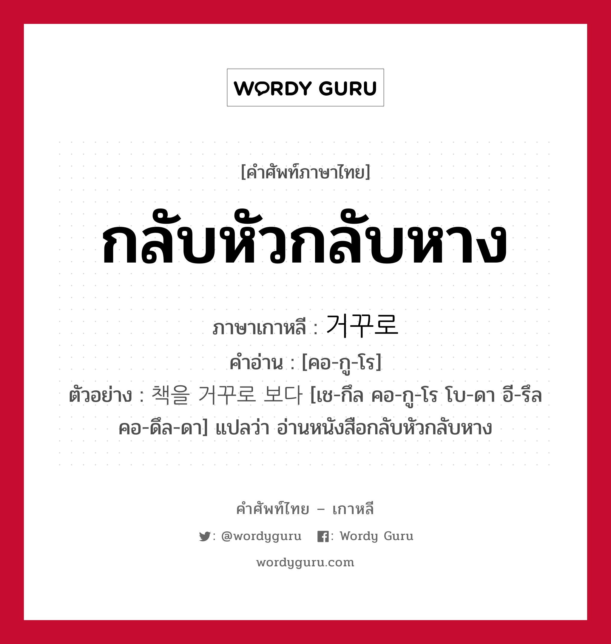 กลับหัวกลับหาง ภาษาเกาหลีคืออะไร, คำศัพท์ภาษาไทย - เกาหลี กลับหัวกลับหาง ภาษาเกาหลี 거꾸로 คำอ่าน [คอ-กู-โร] ตัวอย่าง 책을 거꾸로 보다 [เช-กึล คอ-กู-โร โบ-ดา อี-รึล คอ-ดึล-ดา] แปลว่า อ่านหนังสือกลับหัวกลับหาง