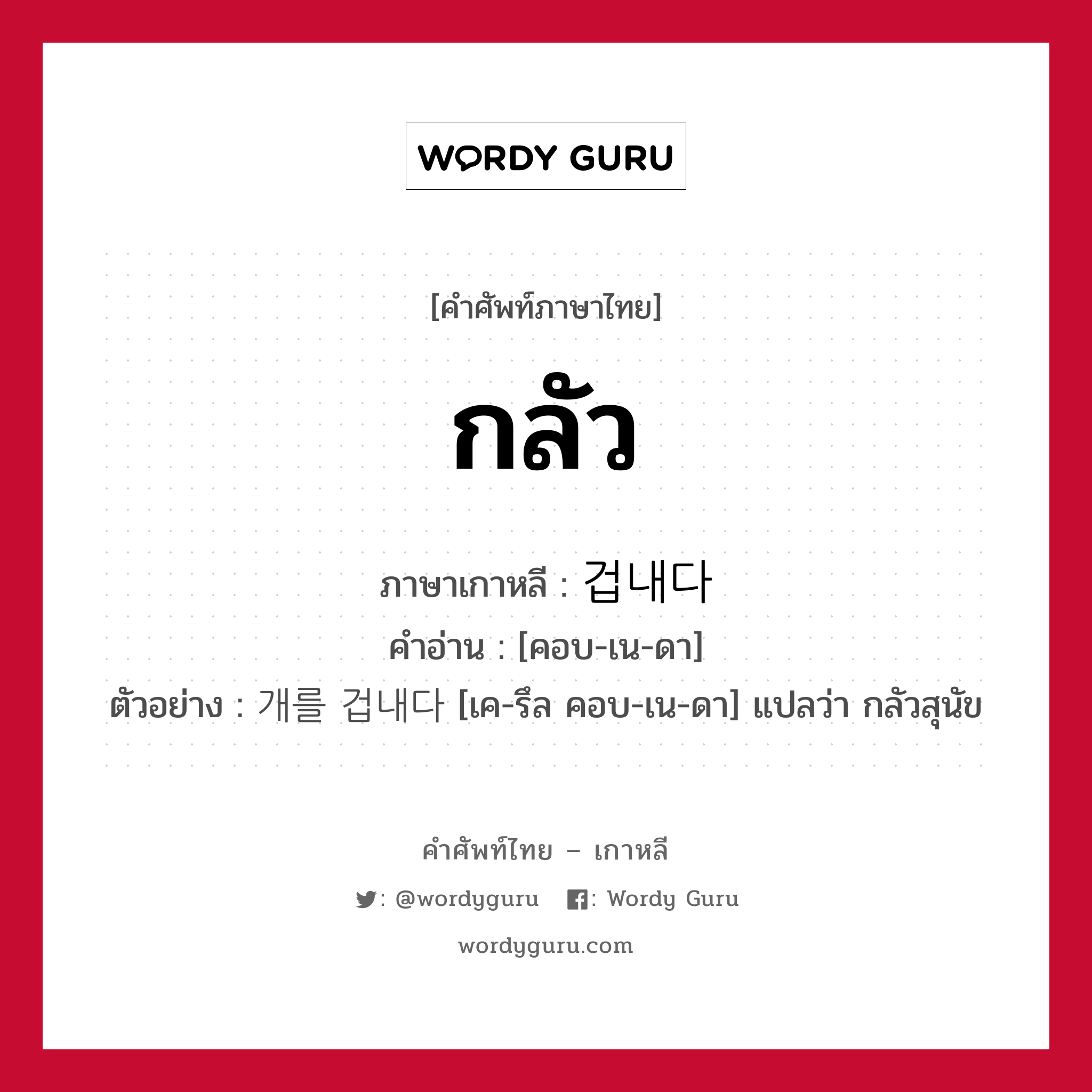 กลัว ภาษาเกาหลีคืออะไร, คำศัพท์ภาษาไทย - เกาหลี กลัว ภาษาเกาหลี 겁내다 คำอ่าน [คอบ-เน-ดา] ตัวอย่าง 개를 겁내다 [เค-รึล คอบ-เน-ดา] แปลว่า กลัวสุนัข