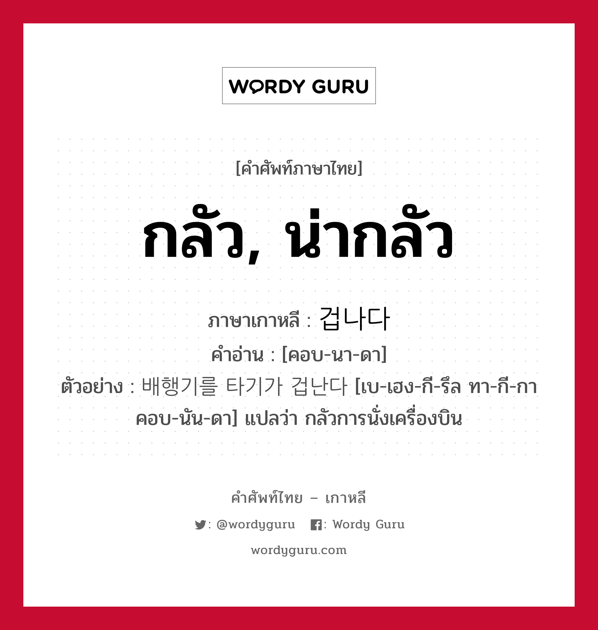 กลัว, น่ากลัว ภาษาเกาหลีคืออะไร, คำศัพท์ภาษาไทย - เกาหลี กลัว, น่ากลัว ภาษาเกาหลี 겁나다 คำอ่าน [คอบ-นา-ดา] ตัวอย่าง 배행기를 타기가 겁난다 [เบ-เฮง-กี-รึล ทา-กี-กา คอบ-นัน-ดา] แปลว่า กลัวการนั่งเครื่องบิน