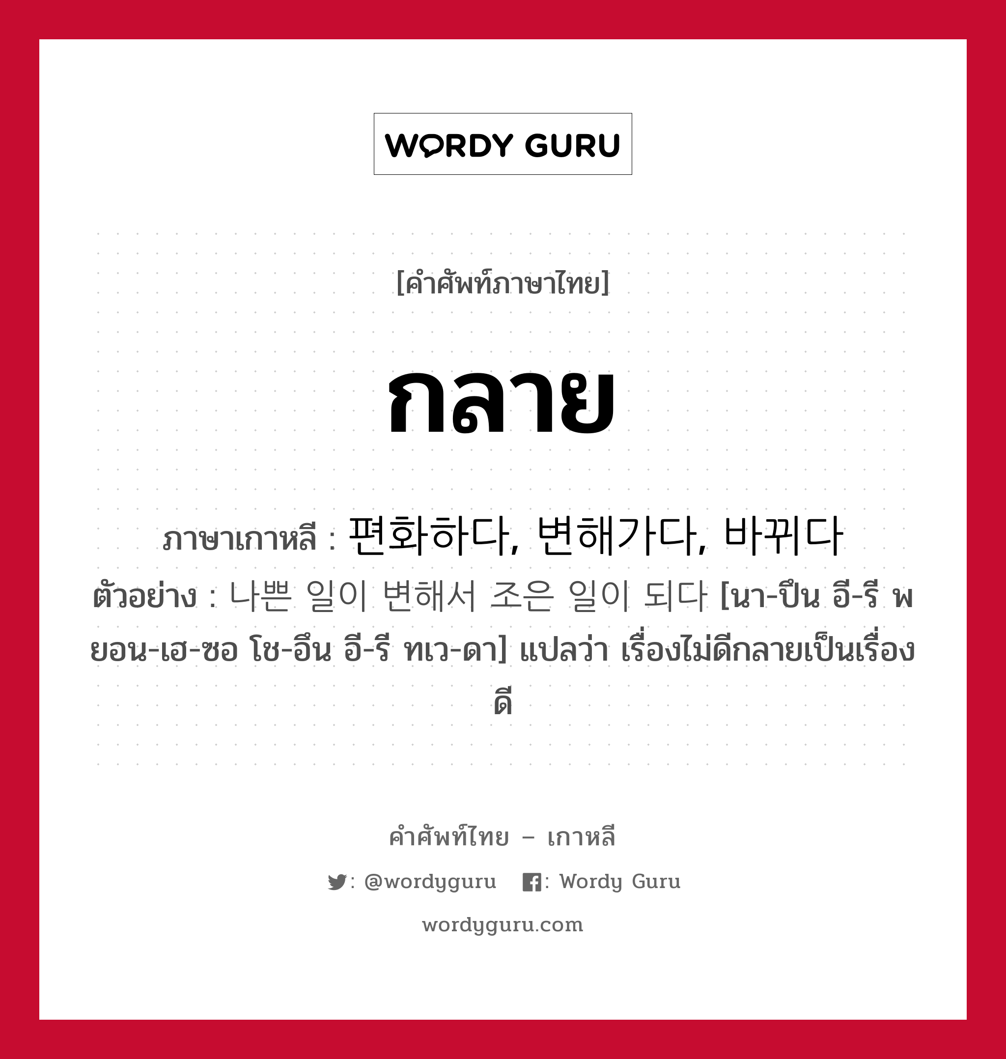 กลาย ภาษาเกาหลีคืออะไร, คำศัพท์ภาษาไทย - เกาหลี กลาย ภาษาเกาหลี 편화하다, 변해가다, 바뀌다 ตัวอย่าง 나쁜 일이 변해서 조은 일이 되다 [นา-ปึน อี-รี พยอน-เฮ-ซอ โช-อึน อี-รี ทเว-ดา] แปลว่า เรื่องไม่ดีกลายเป็นเรื่องดี