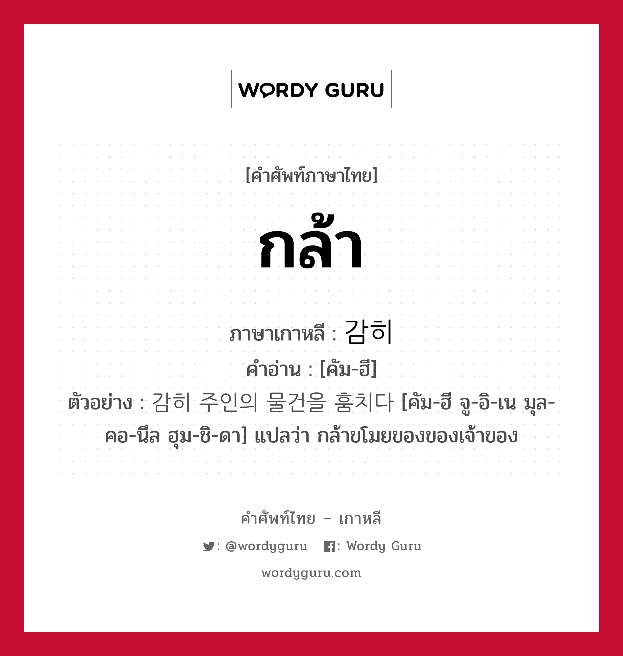 กล้า ภาษาเกาหลีคืออะไร, คำศัพท์ภาษาไทย - เกาหลี กล้า ภาษาเกาหลี 감히 คำอ่าน [คัม-ฮี] ตัวอย่าง 감히 주인의 물건을 훔치다 [คัม-ฮี จู-อิ-เน มุล-คอ-นึล ฮุม-ชิ-ดา] แปลว่า กล้าขโมยของของเจ้าของ