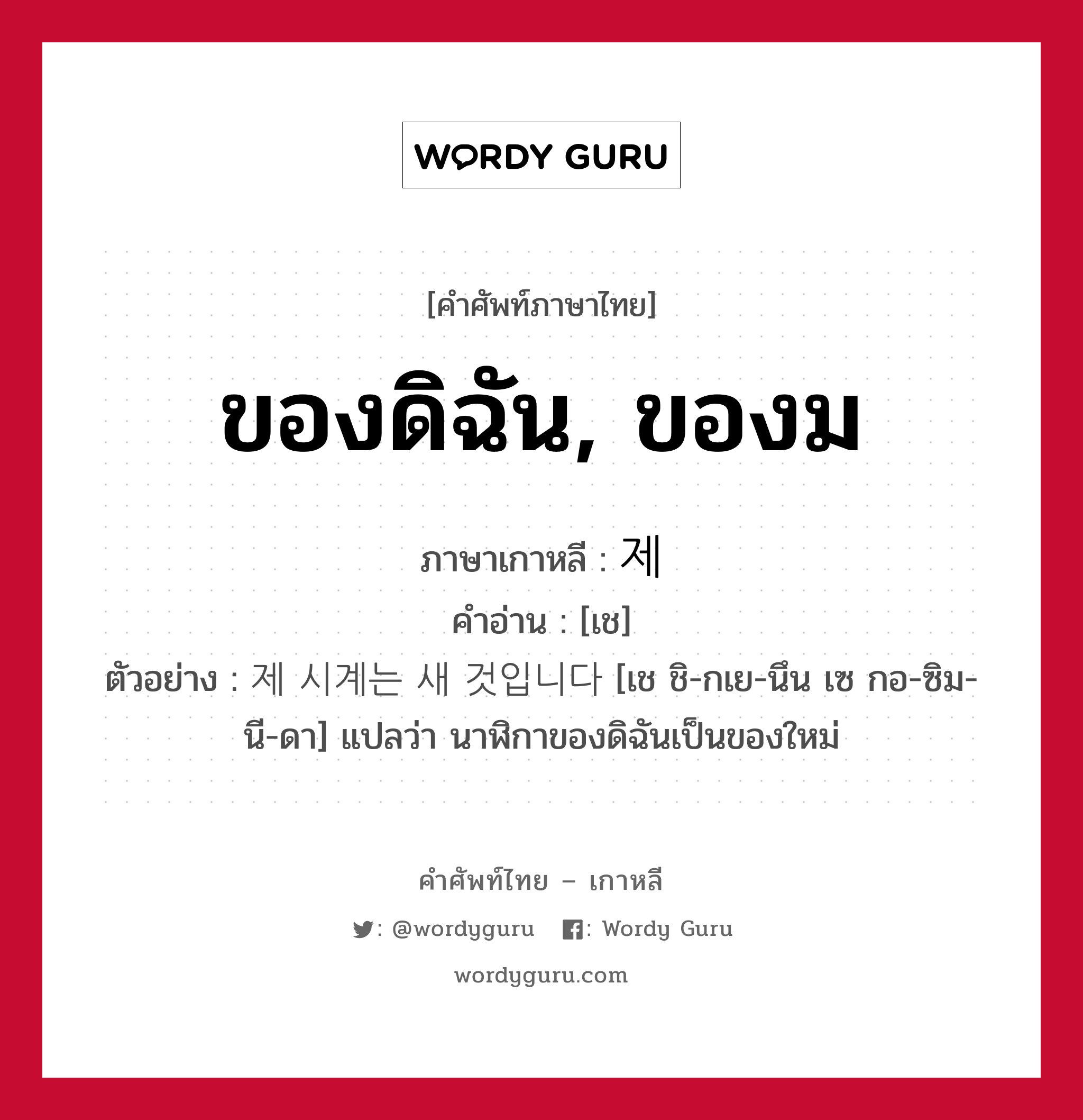 ของดิฉัน, ของม ภาษาเกาหลีคืออะไร, คำศัพท์ภาษาไทย - เกาหลี ของดิฉัน, ของม ภาษาเกาหลี 제 คำอ่าน [เช] ตัวอย่าง 제 시계는 새 것입니다 [เช ชิ-กเย-นึน เซ กอ-ซิม-นี-ดา] แปลว่า นาฬิกาของดิฉันเป็นของใหม่