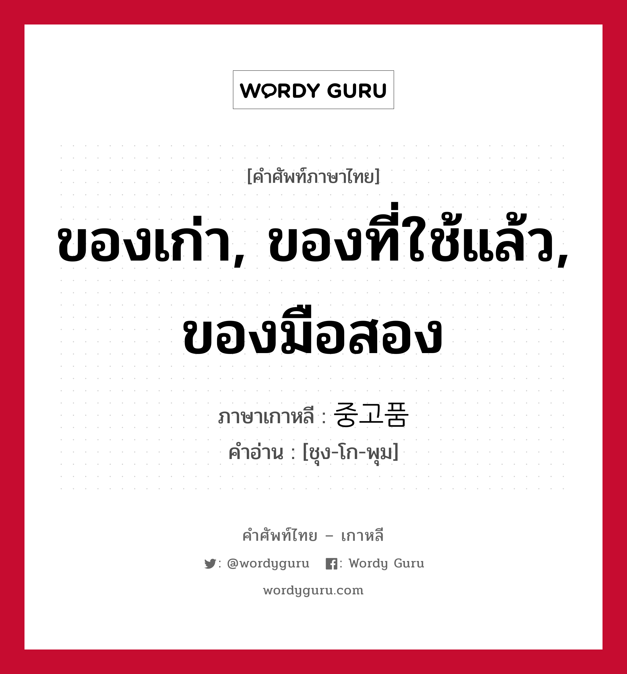 ของเก่า, ของที่ใช้แล้ว, ของมือสอง ภาษาเกาหลีคืออะไร, คำศัพท์ภาษาไทย - เกาหลี ของเก่า, ของที่ใช้แล้ว, ของมือสอง ภาษาเกาหลี 중고품 คำอ่าน [ชุง-โก-พุม]