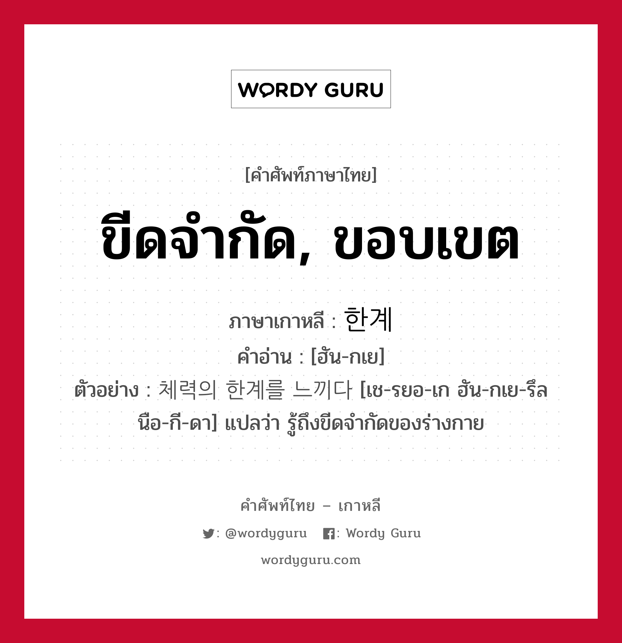 ขีดจำกัด, ขอบเขต ภาษาเกาหลีคืออะไร, คำศัพท์ภาษาไทย - เกาหลี ขีดจำกัด, ขอบเขต ภาษาเกาหลี 한계 คำอ่าน [ฮัน-กเย] ตัวอย่าง 체력의 한계를 느끼다 [เช-รยอ-เก ฮัน-กเย-รึล นือ-กี-ดา] แปลว่า รู้ถึงขีดจำกัดของร่างกาย