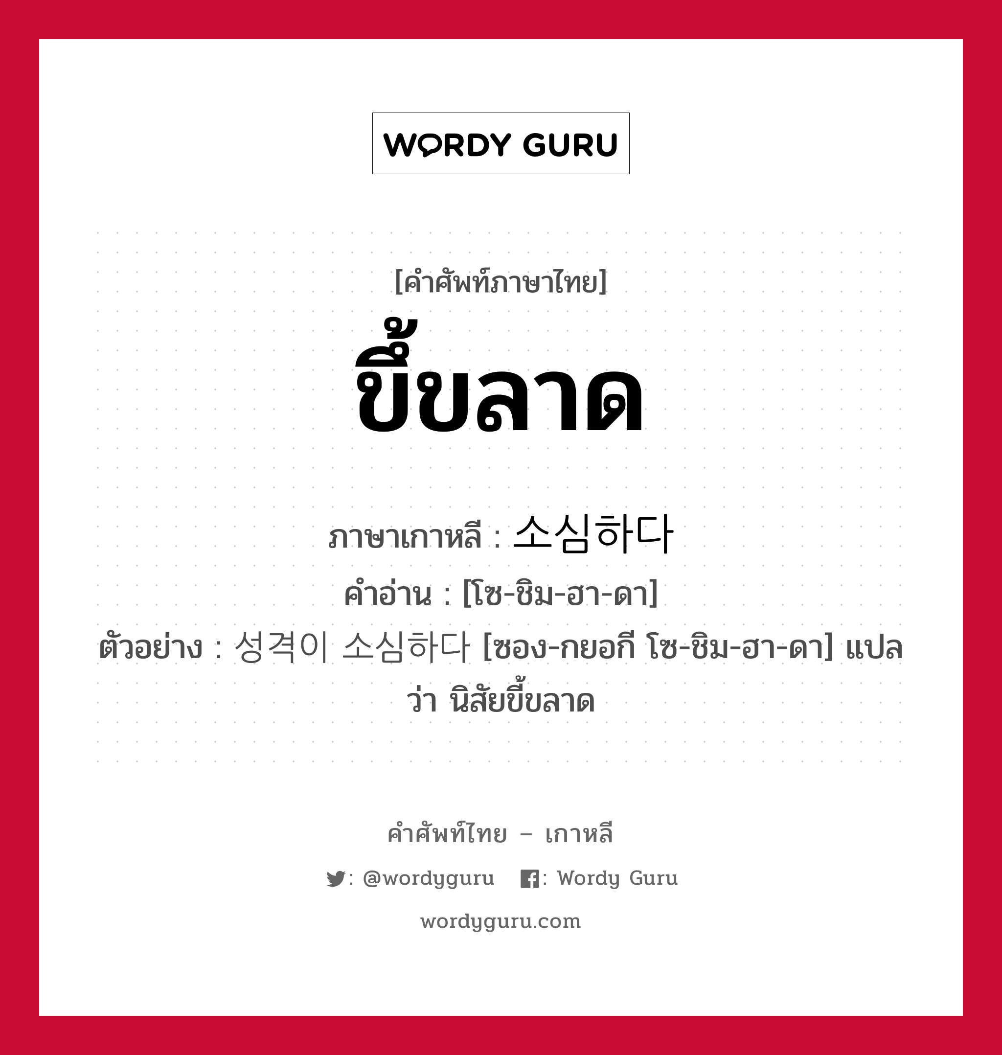 ขึ้ขลาด ภาษาเกาหลีคืออะไร, คำศัพท์ภาษาไทย - เกาหลี ขึ้ขลาด ภาษาเกาหลี 소심하다 คำอ่าน [โซ-ชิม-ฮา-ดา] ตัวอย่าง 성격이 소심하다 [ซอง-กยอกี โซ-ชิม-ฮา-ดา] แปลว่า นิสัยขี้ขลาด