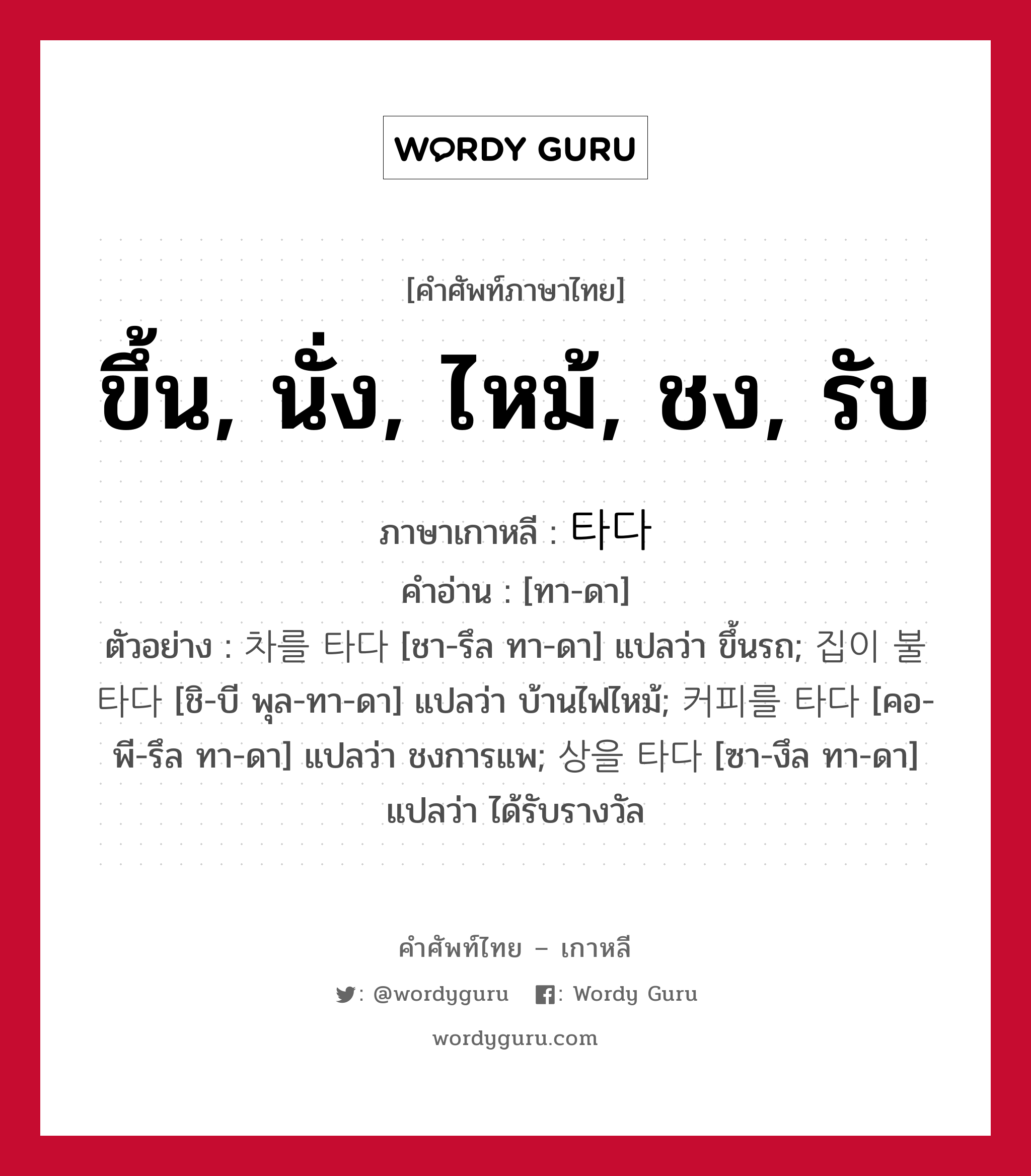 ขึ้น, นั่ง, ไหม้, ชง, รับ ภาษาเกาหลีคืออะไร, คำศัพท์ภาษาไทย - เกาหลี ขึ้น, นั่ง, ไหม้, ชง, รับ ภาษาเกาหลี 타다 คำอ่าน [ทา-ดา] ตัวอย่าง 차를 타다 [ชา-รึล ทา-ดา] แปลว่า ขึ้นรถ; 집이 불타다 [ชิ-บี พุล-ทา-ดา] แปลว่า บ้านไฟไหม้; 커피를 타다 [คอ-พี-รึล ทา-ดา] แปลว่า ชงการแพ; 상을 타다 [ซา-งึล ทา-ดา] แปลว่า ได้รับรางวัล