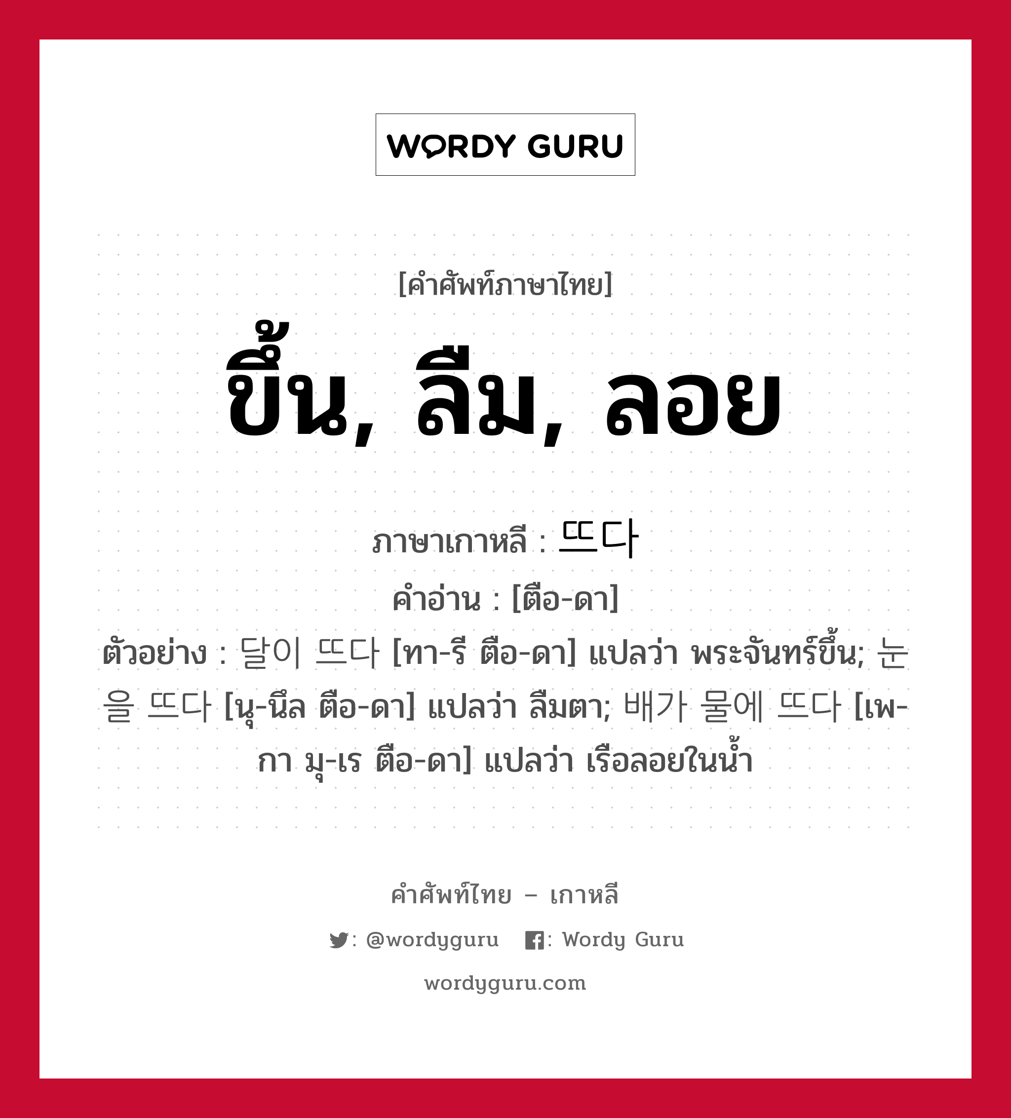 ขึ้น, ลืม, ลอย ภาษาเกาหลีคืออะไร, คำศัพท์ภาษาไทย - เกาหลี ขึ้น, ลืม, ลอย ภาษาเกาหลี 뜨다 คำอ่าน [ตือ-ดา] ตัวอย่าง 달이 뜨다 [ทา-รี ตือ-ดา] แปลว่า พระจันทร์ขึ้น; 눈을 뜨다 [นุ-นึล ตือ-ดา] แปลว่า ลืมตา; 배가 물에 뜨다 [เพ-กา มุ-เร ตือ-ดา] แปลว่า เรือลอยในน้ำ