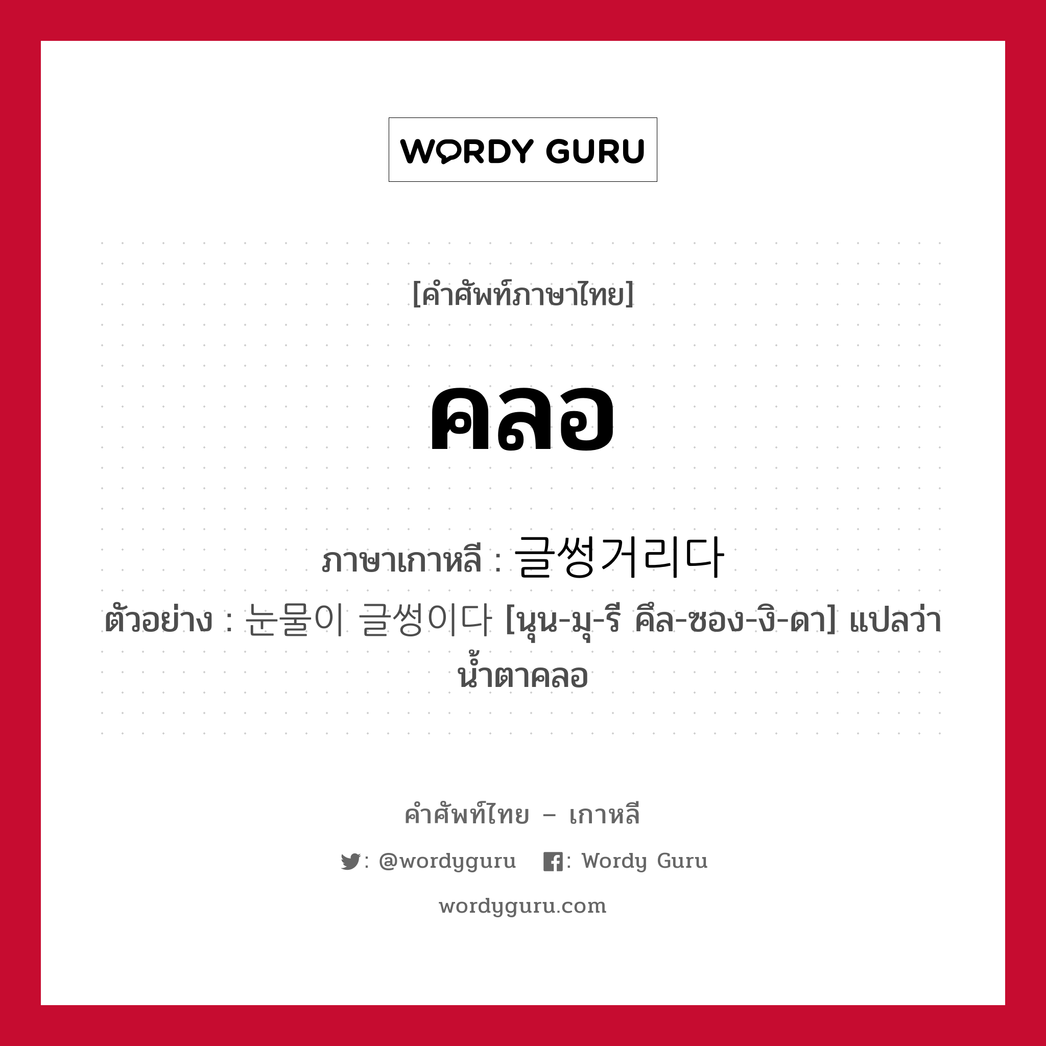 คลอ ภาษาเกาหลีคืออะไร, คำศัพท์ภาษาไทย - เกาหลี คลอ ภาษาเกาหลี 글썽거리다 ตัวอย่าง 눈물이 글썽이다 [นุน-มุ-รี คึล-ซอง-งิ-ดา] แปลว่า น้ำตาคลอ