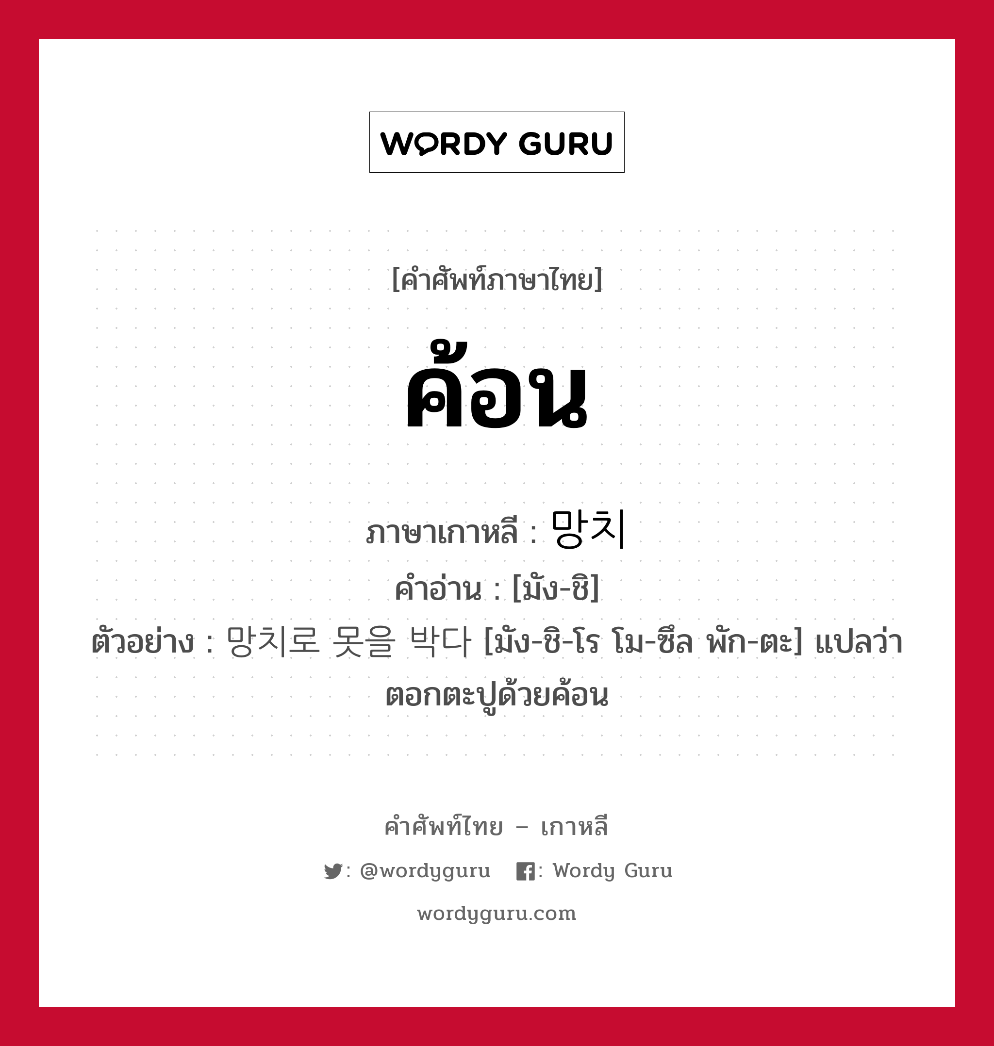 ค้อน ภาษาเกาหลีคืออะไร, คำศัพท์ภาษาไทย - เกาหลี ค้อน ภาษาเกาหลี 망치 คำอ่าน [มัง-ชิ] ตัวอย่าง 망치로 못을 박다 [มัง-ชิ-โร โม-ซึล พัก-ตะ] แปลว่า ตอกตะปูด้วยค้อน