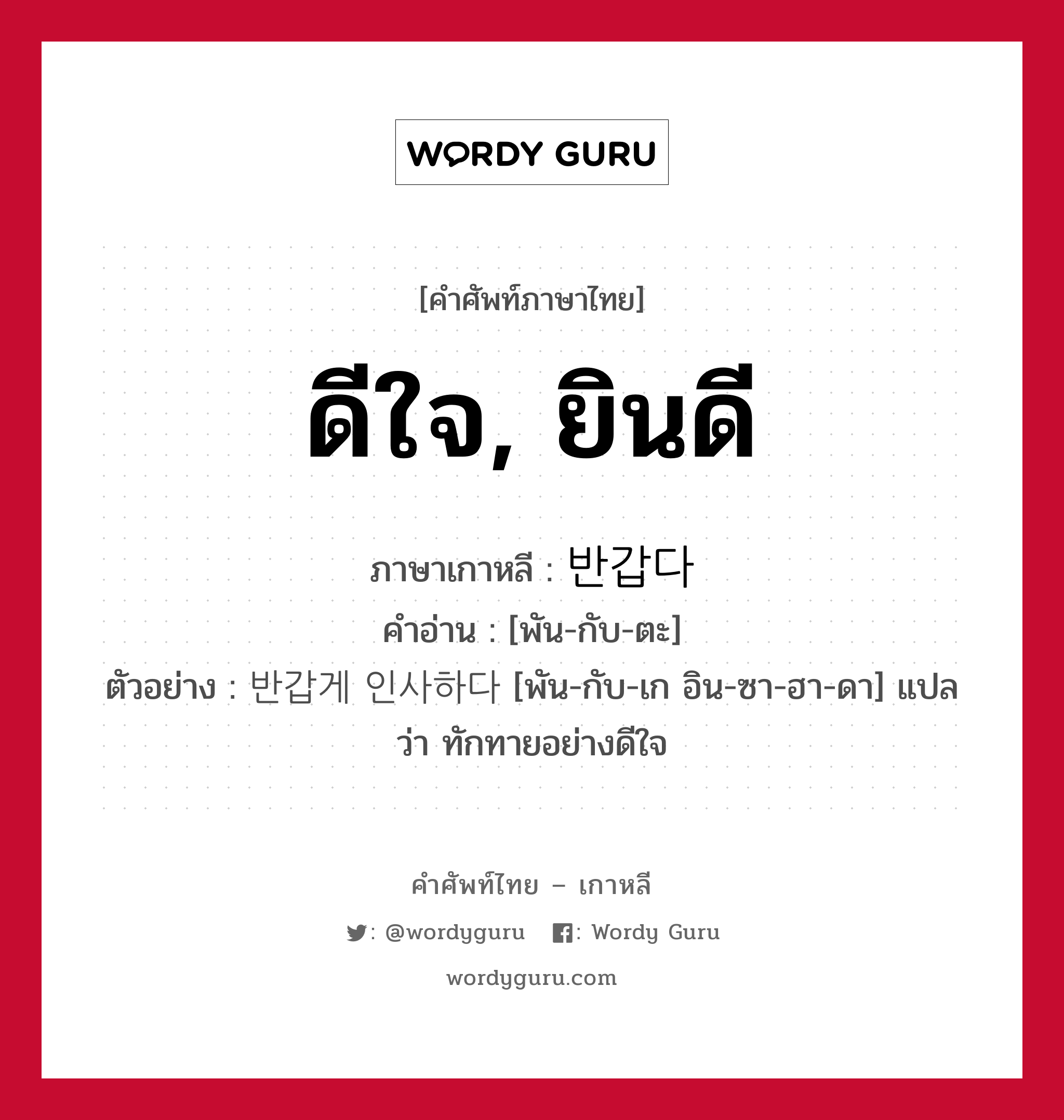 ดีใจ, ยินดี ภาษาเกาหลีคืออะไร, คำศัพท์ภาษาไทย - เกาหลี ดีใจ, ยินดี ภาษาเกาหลี 반갑다 คำอ่าน [พัน-กับ-ตะ] ตัวอย่าง 반갑게 인사하다 [พัน-กับ-เก อิน-ซา-ฮา-ดา] แปลว่า ทักทายอย่างดีใจ