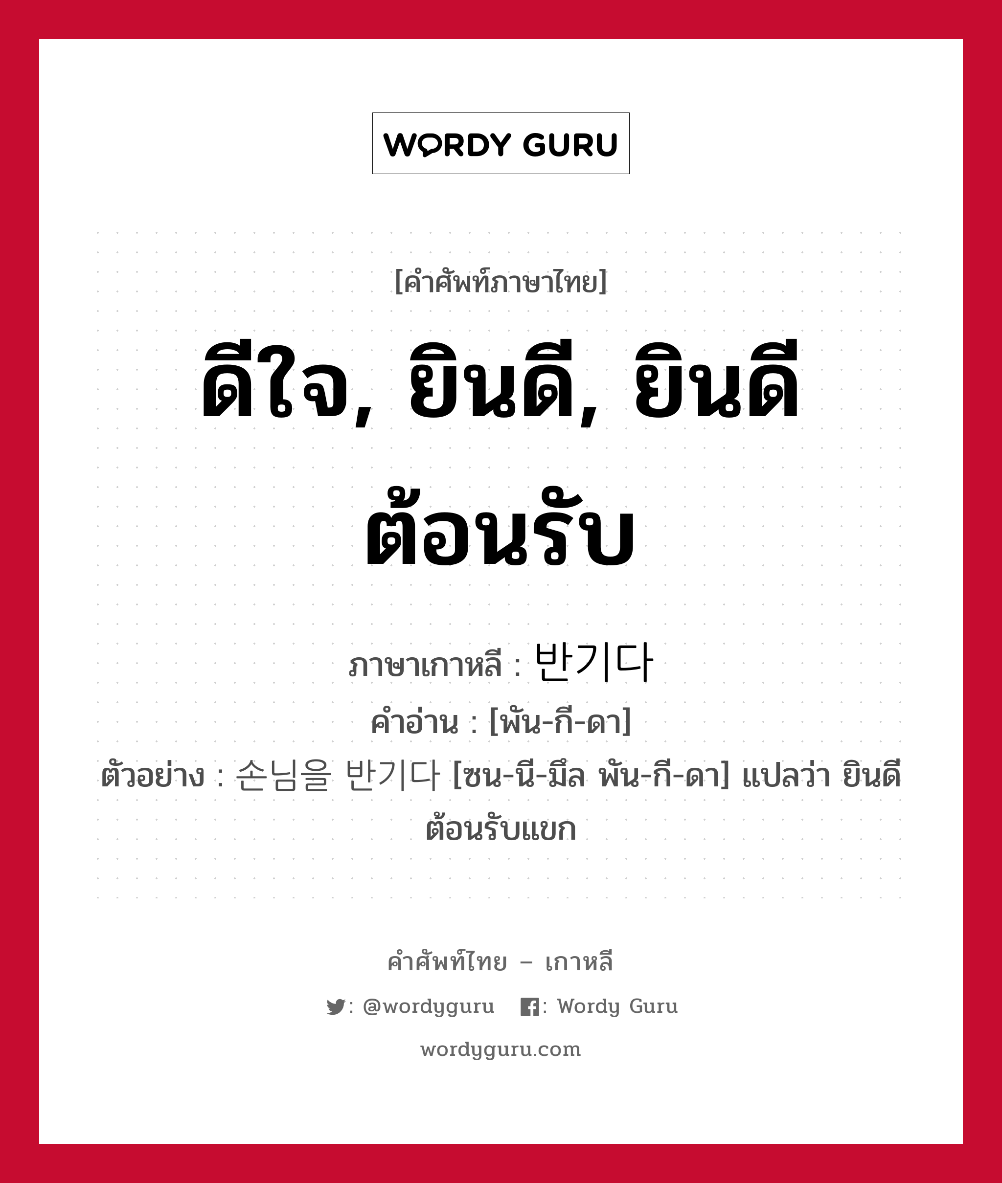 ดีใจ, ยินดี, ยินดีต้อนรับ ภาษาเกาหลีคืออะไร, คำศัพท์ภาษาไทย - เกาหลี ดีใจ, ยินดี, ยินดีต้อนรับ ภาษาเกาหลี 반기다 คำอ่าน [พัน-กี-ดา] ตัวอย่าง 손님을 반기다 [ซน-นี-มึล พัน-กี-ดา] แปลว่า ยินดีต้อนรับแขก