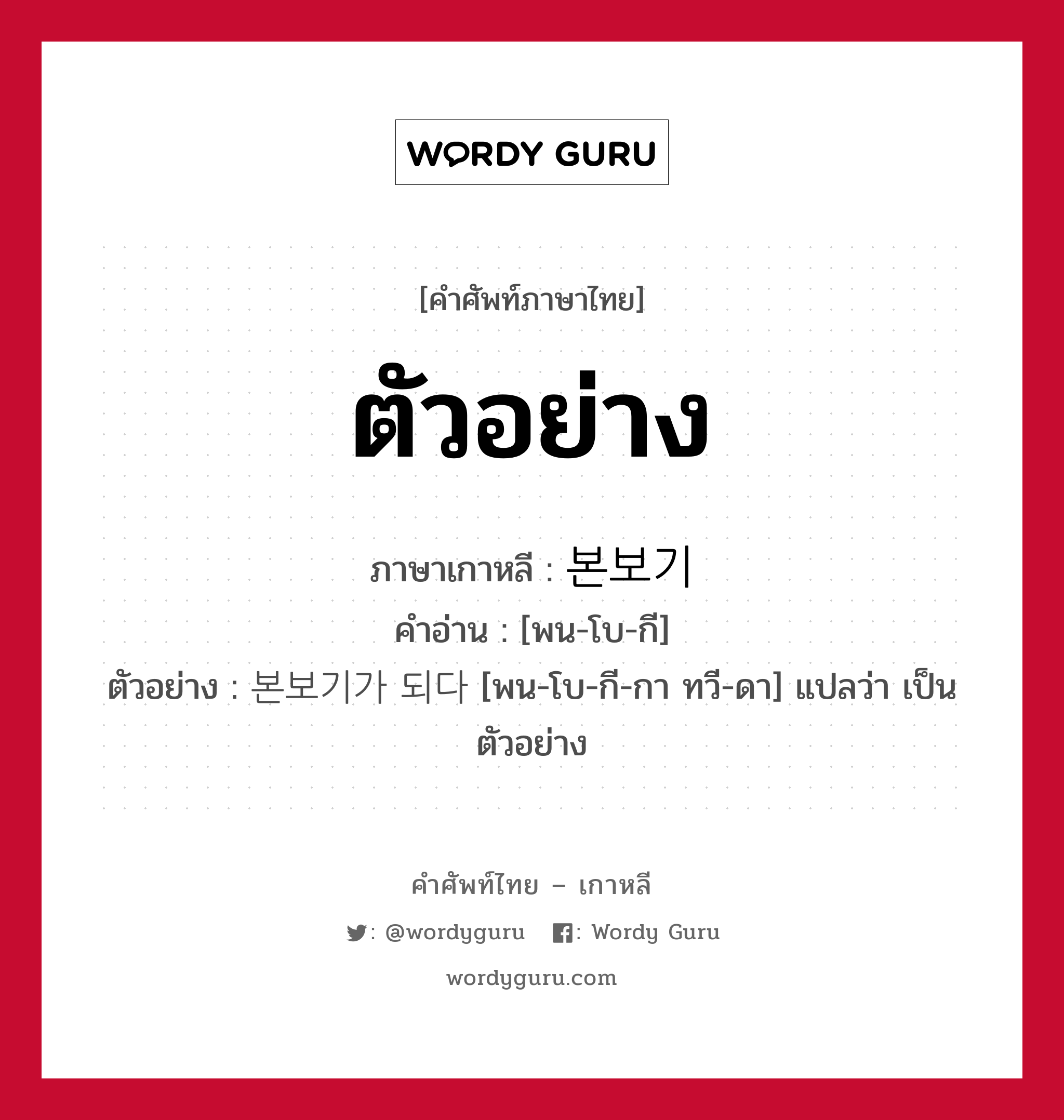 ตัวอย่าง ภาษาเกาหลีคืออะไร, คำศัพท์ภาษาไทย - เกาหลี ตัวอย่าง ภาษาเกาหลี 본보기 คำอ่าน [พน-โบ-กี] ตัวอย่าง 본보기가 되다 [พน-โบ-กี-กา ทวี-ดา] แปลว่า เป็นตัวอย่าง