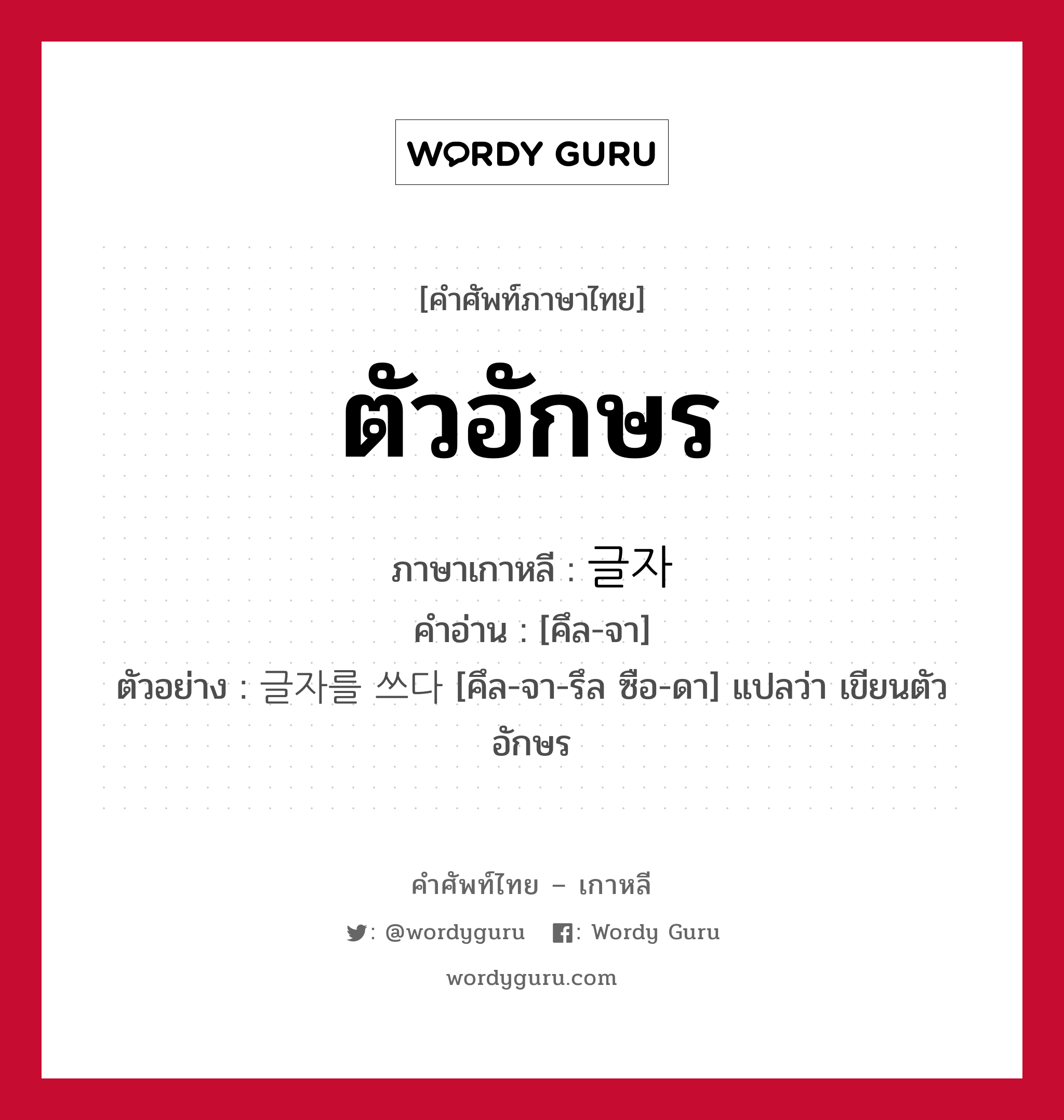 ตัวอักษร ภาษาเกาหลีคืออะไร, คำศัพท์ภาษาไทย - เกาหลี ตัวอักษร ภาษาเกาหลี 글자 คำอ่าน [คึล-จา] ตัวอย่าง 글자를 쓰다 [คึล-จา-รึล ซือ-ดา] แปลว่า เขียนตัวอักษร