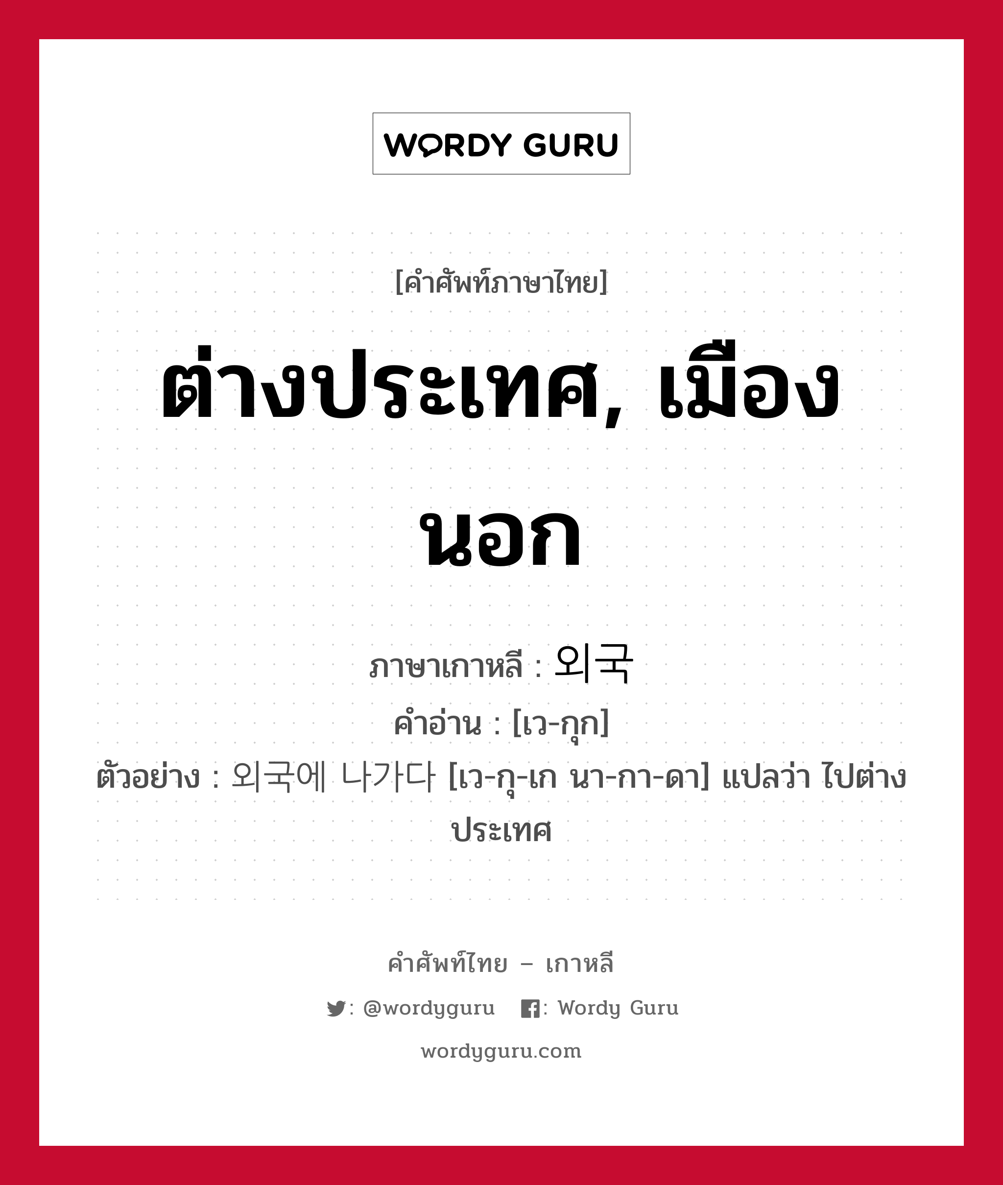 ต่างประเทศ, เมืองนอก ภาษาเกาหลีคืออะไร, คำศัพท์ภาษาไทย - เกาหลี ต่างประเทศ, เมืองนอก ภาษาเกาหลี 외국 คำอ่าน [เว-กุก] ตัวอย่าง 외국에 나가다 [เว-กุ-เก นา-กา-ดา] แปลว่า ไปต่างประเทศ