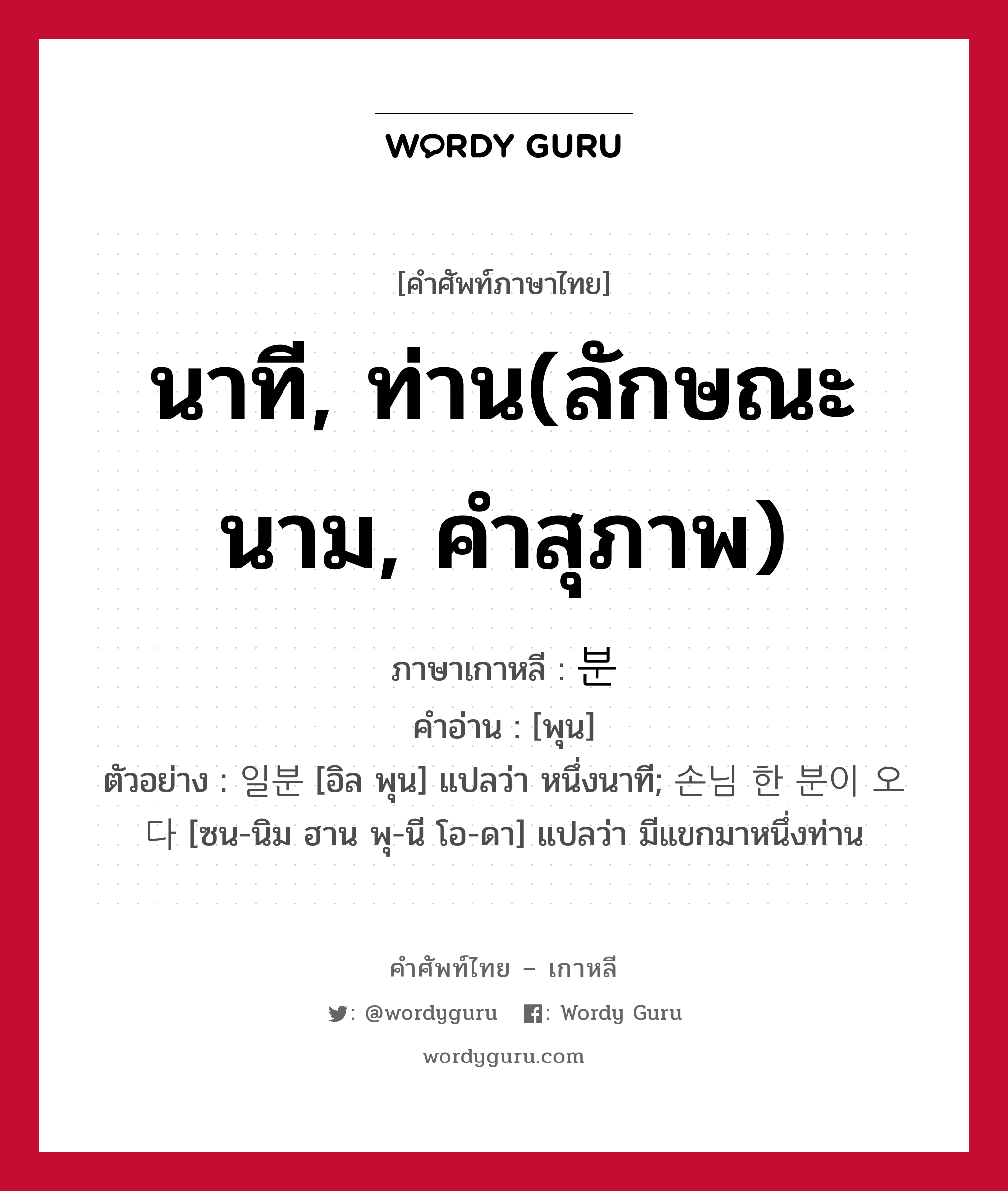 นาที, ท่าน(ลักษณะนาม, คำสุภาพ) ภาษาเกาหลีคืออะไร, คำศัพท์ภาษาไทย - เกาหลี นาที, ท่าน(ลักษณะนาม, คำสุภาพ) ภาษาเกาหลี 분 คำอ่าน [พุน] ตัวอย่าง 일분 [อิล พุน] แปลว่า หนึ่งนาที; 손님 한 분이 오다 [ซน-นิม ฮาน พุ-นี โอ-ดา] แปลว่า มีแขกมาหนึ่งท่าน