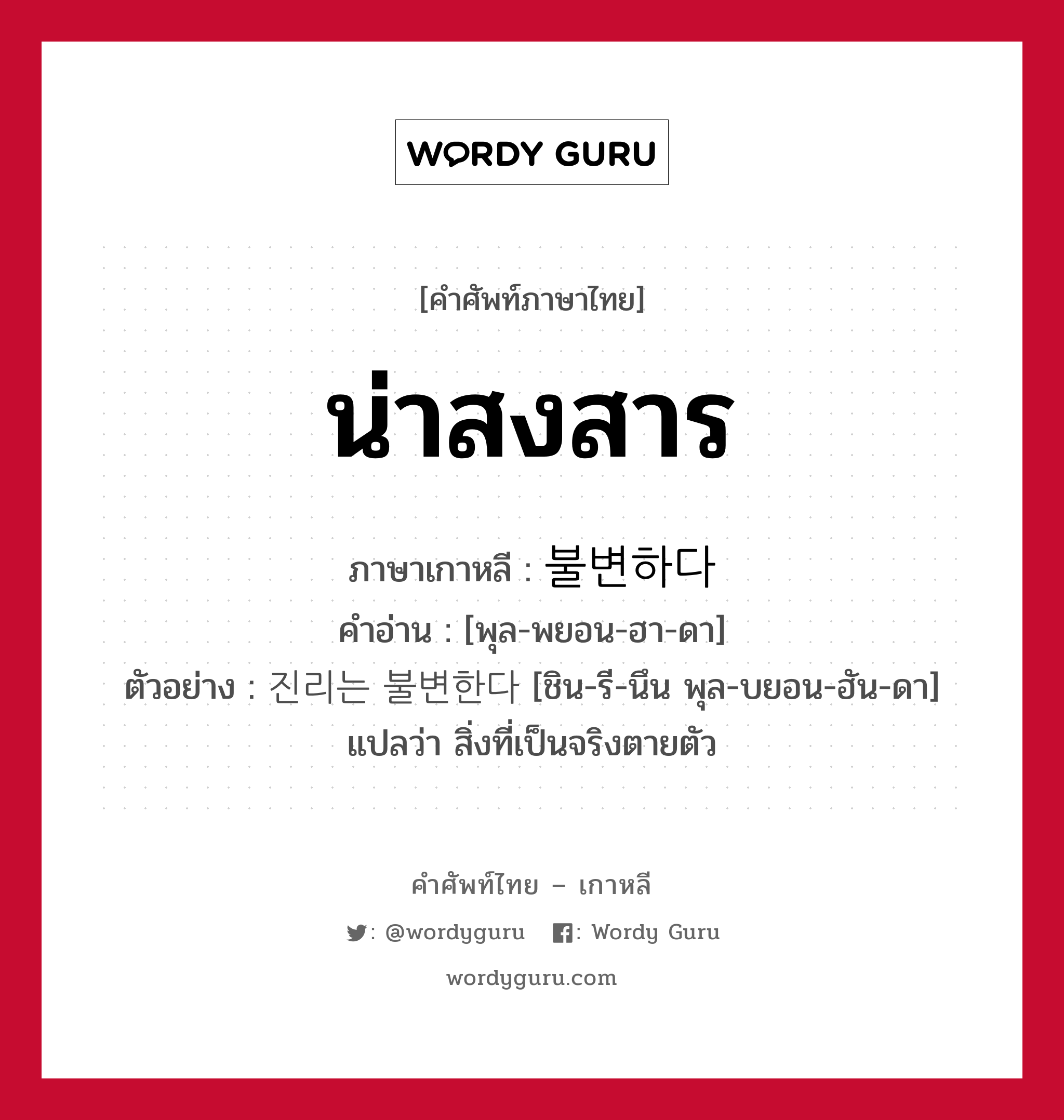 น่าสงสาร ภาษาเกาหลีคืออะไร, คำศัพท์ภาษาไทย - เกาหลี น่าสงสาร ภาษาเกาหลี 불변하다 คำอ่าน [พุล-พยอน-ฮา-ดา] ตัวอย่าง 진리는 불변한다 [ชิน-รี-นึน พุล-บยอน-ฮัน-ดา] แปลว่า สิ่งที่เป็นจริงตายตัว