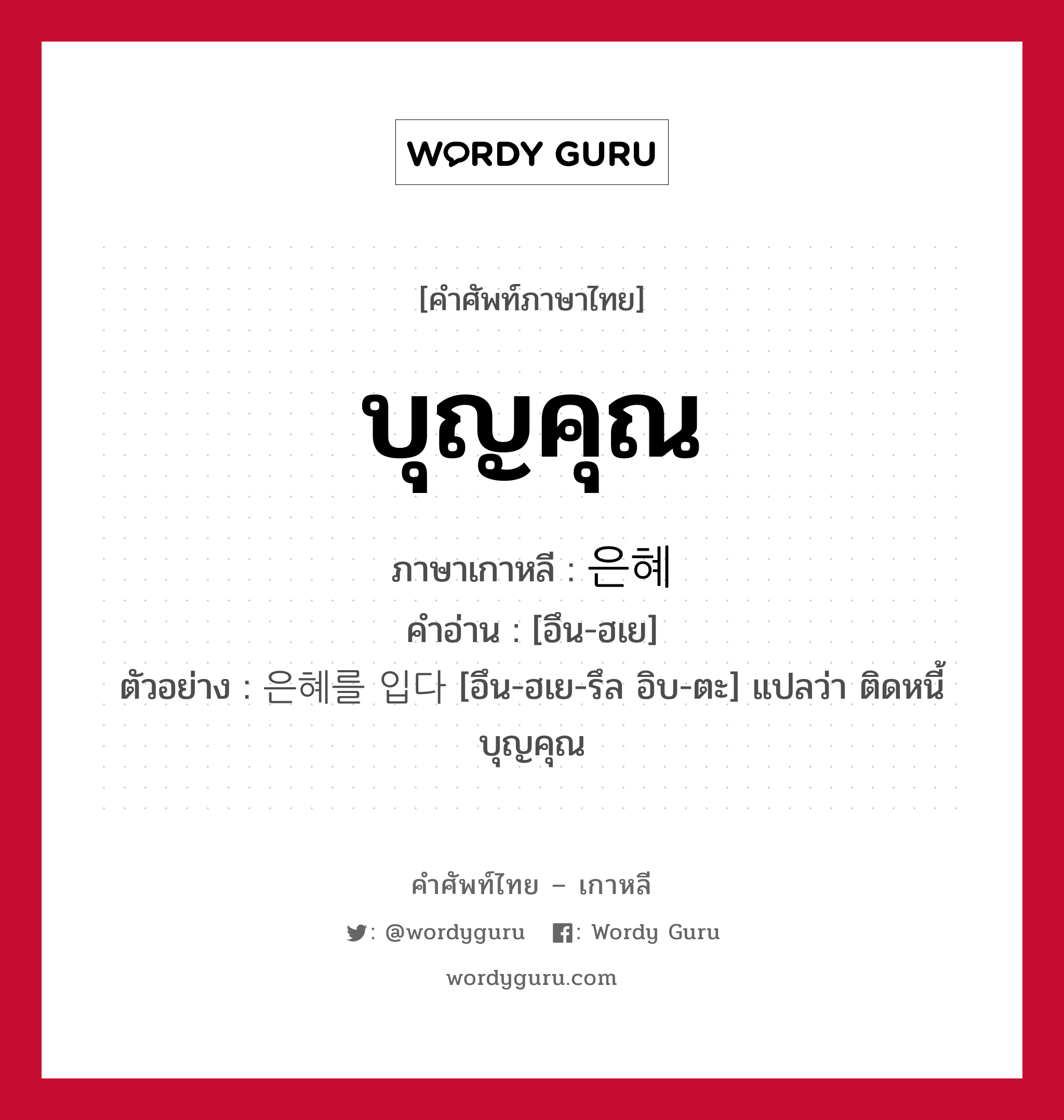 บุญคุณ ภาษาเกาหลีคืออะไร, คำศัพท์ภาษาไทย - เกาหลี บุญคุณ ภาษาเกาหลี 은혜 คำอ่าน [อึน-ฮเย] ตัวอย่าง 은혜를 입다 [อึน-ฮเย-รึล อิบ-ตะ] แปลว่า ติดหนี้บุญคุณ