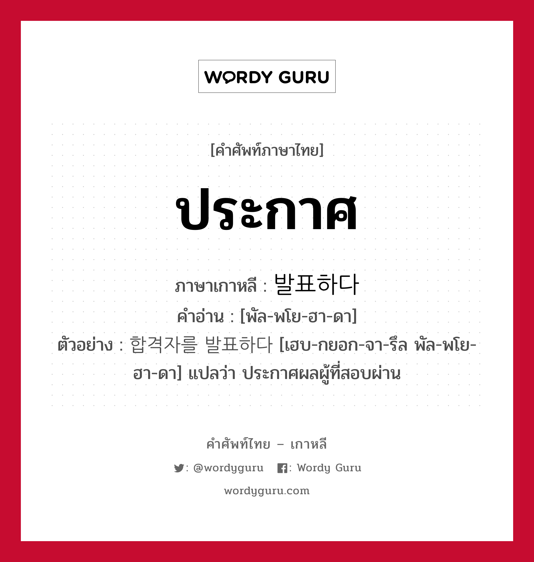 ประกาศ ภาษาเกาหลีคืออะไร, คำศัพท์ภาษาไทย - เกาหลี ประกาศ ภาษาเกาหลี 발표하다 คำอ่าน [พัล-พโย-ฮา-ดา] ตัวอย่าง 합격자를 발표하다 [เฮบ-กยอก-จา-รึล พัล-พโย-ฮา-ดา] แปลว่า ประกาศผลผู้ที่สอบผ่าน