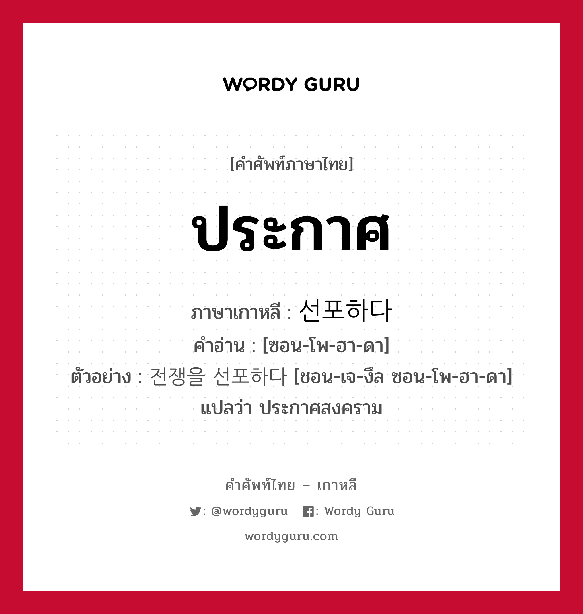 ประกาศ ภาษาเกาหลีคืออะไร, คำศัพท์ภาษาไทย - เกาหลี ประกาศ ภาษาเกาหลี 선포하다 คำอ่าน [ซอน-โพ-ฮา-ดา] ตัวอย่าง 전쟁을 선포하다 [ชอน-เจ-งึล ซอน-โพ-ฮา-ดา] แปลว่า ประกาศสงคราม