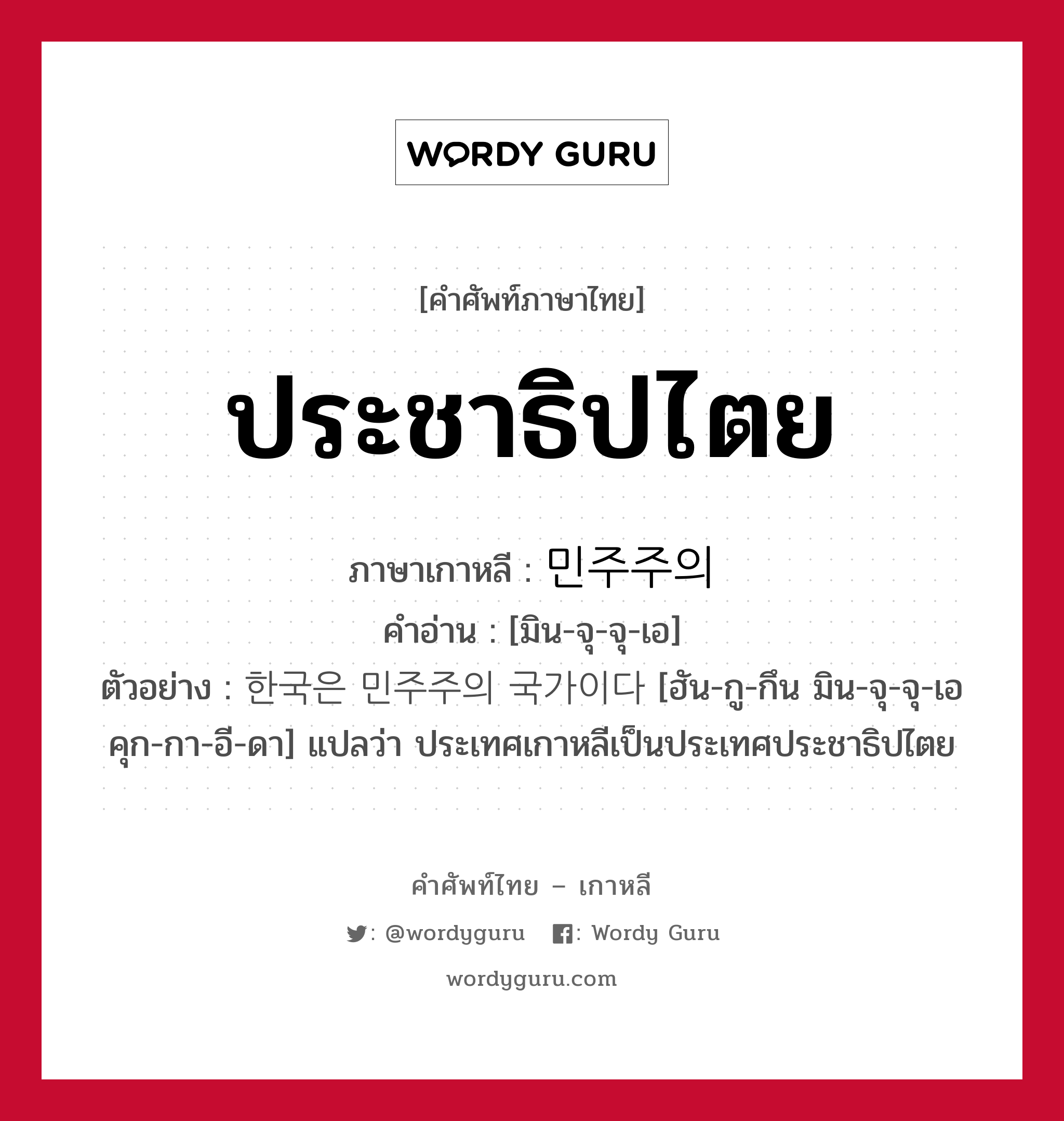 ประชาธิปไตย ภาษาเกาหลีคืออะไร, คำศัพท์ภาษาไทย - เกาหลี ประชาธิปไตย ภาษาเกาหลี 민주주의 คำอ่าน [มิน-จุ-จุ-เอ] ตัวอย่าง 한국은 민주주의 국가이다 [ฮัน-กู-กึน มิน-จุ-จุ-เอ คุก-กา-อี-ดา] แปลว่า ประเทศเกาหลีเป็นประเทศประชาธิปไตย