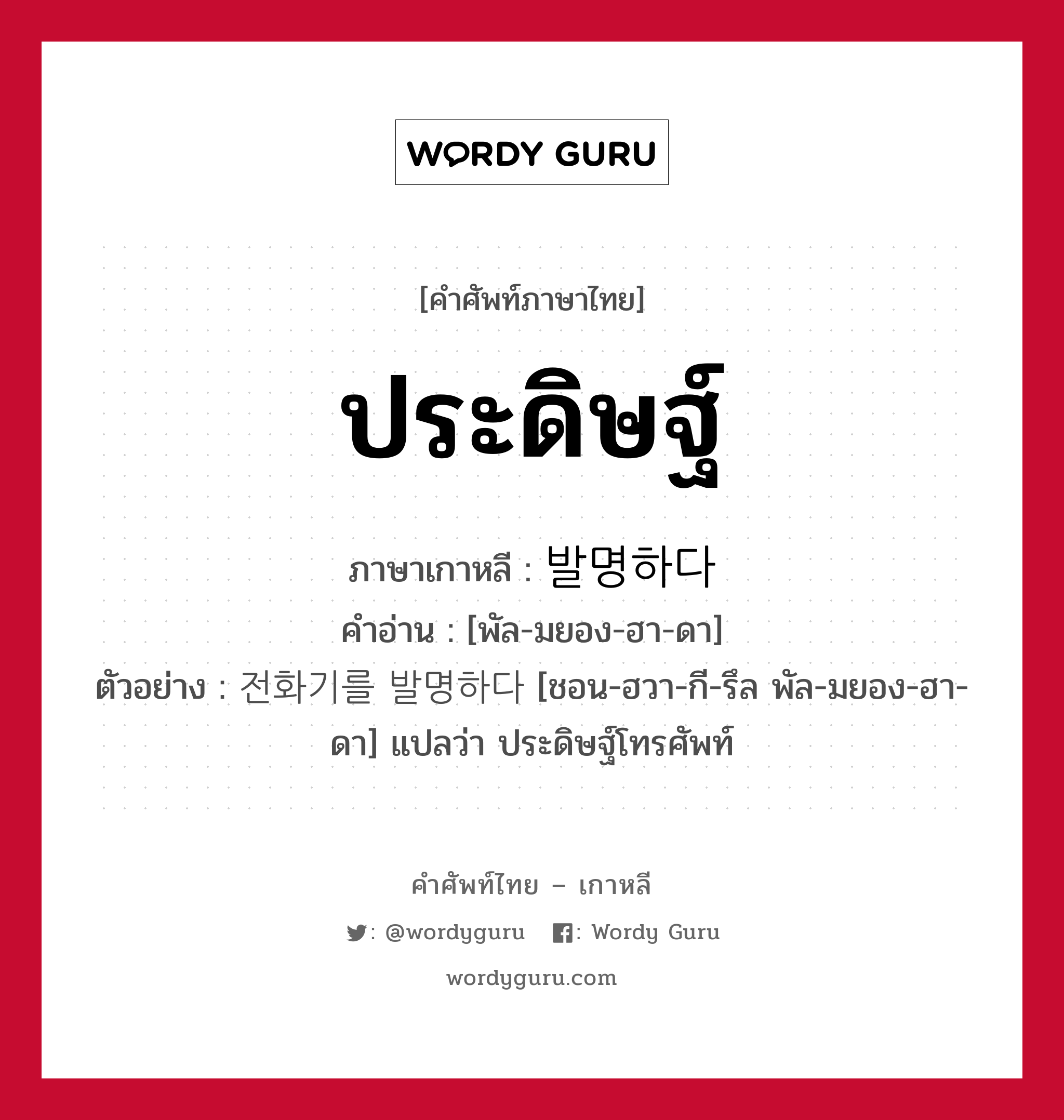 ประดิษฐ์ ภาษาเกาหลีคืออะไร, คำศัพท์ภาษาไทย - เกาหลี ประดิษฐ์ ภาษาเกาหลี 발명하다 คำอ่าน [พัล-มยอง-ฮา-ดา] ตัวอย่าง 전화기를 발명하다 [ชอน-ฮวา-กี-รึล พัล-มยอง-ฮา-ดา] แปลว่า ประดิษฐ์โทรศัพท์